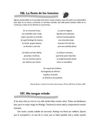 186. La fiesta de los insectos

Algunos insectos brillan en la oscuridad; otros hacen curiosos sonidos y otros más sufren una metamorfosis
para dejar de ser larvas y convertirse en hermosos animales. Esta bella poesía huasteca habla de un
mundo que, a pesar de ser diminuto es muy hermoso.


              En un rinconcito fresco                                 La catarina elegante
             con sombrillas color verde,                             figuraba entre edecanes,
          espero que bien se acuerden                               mientras buscaba galanes;
          de aquel fandango de insectos,                               una acinturada avispa
             en donde grupos selectos                                 al parecer fue más lista
               se divertían a cuál más.                               para esos sencillos planes.


             Los había con buen disfraz,                             La chicharra mitotera,
               parecidos a las flores,                              queriendo poner desorden,
              con sus mismitos colores                               ya andaba buscando donde
              por delante y por detrás.                              iniciar su escandalera


                                              Un mayate bien brillante
                                          fue fungiendo de anfitrión;
                                              el grillo y el zacatón
                                             se ofrecieron de ayudantes


                         Eduardo Bustos, La fiesta de los insectos. Poema huasteco. México, SEP-Artes de México, 2007.




        187. No tengas miedo

A los doce años yo vivía en una calle donde había muchos niños. Todos nos llevábamos
bien, pero mi mejor amigo era Rodrigo. Teníamos la misma edad y compartíamos muchos
intereses.
     Una noche, cuando acababa de oscurecer, Rodrigo me llamó por teléfono. Quería
que lo acompañara a la casa de su novia, que se había quedado sola y estaba oyendo
 