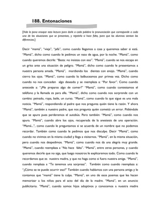 188. Entonaciones

[Vale la pena ensayar esta lectura para darle a cada palabra la pronunciación que corresponde a cada
una de las situaciones que se presentan, y repetirla si hace falta, para que los alumnos sientan las
diferencias.]


Decir “mamá”, “vieja”, “jefa”, como cuando llegamos a casa y queremos saber si está.
“Mamá”, dicho como cuando le pedimos un vaso de agua, por la noche. “Mamá”, como
cuando queremos decirle: “Basta: no insistas con eso”. “Mamá”, cuando se nos escapa en
un grito ante una situación de peligro. “Mamá”, dicho como cuando le presentamos a
nuestra persona amada. “Mamá”, mordiendo los dientes con enojo. “Mamá”, cuando
cierro los ojos. “Mamá”, como cuando lo balbuceamos por primea vez. Dicho como
cuando no nos conceden algo deseado y se reemplaza a: “Por favor”. Como cuando
antecede a: “¿Me preparas algo de comer?” “Mamá”, como cuando contestamos el
teléfono y la llamada es para ella. “Mamá”, dicho como cuando nos sorprende con un
cambio: peinado, ropa, baile, un curso. “Mamá”, como cuando lo que sigue es una mala
noticia. “Mamá”, respondiendo al padre que nos pregunta quién tiene la razón. Y ahora
“Mamá”, también a nuestro padre, que nos pregunta quién cometió un error. Pidiéndole
que se apure pues perderemos el autobús. Pero también: “Mamá”, como cuando nos
apura. “Mamá”, cuando abre los ojos, recuperada de la anestesia de una operación.
“Mamá...”, como cuando le preguntamos si se acuerda de un nombre que no podemos
recordar. También como cuando le pedimos que nos disculpe. Decir “Mamá”, como
cuando no vivimos en la misma ciudad y llega a visitarnos. “Mamá”, en la misma situación,
pero cuando nos despedimos. “Mamá”, como cuando nos da una alegría muy grande.
“Mamá”, cuando reemplaza a “No hace falta”. “Mamá”, entre otras personas, y cuando
queremos decirle que no siga, que luego nosotros le explicaremos todo. Como cuando le
recordamos que es nuestra madre, y que no haga como si fuera nuestra amiga. “Mamá”,
cuando remplaza a “Te tenemos una sorpresa”. También como cuando reemplaza a:
“¿Cómo se te puede ocurrir eso?” También cuando hablamos con una persona amiga y le
contamos que “mamá” tiene la culpa. “Mamá”, en uno de esos poemas que les hacen
memorizar a los niños para el acto del día de la madre. “Mamá”, en un anuncio
publicitario. “Mamá”, cuando somos hijos adoptivos y conocemos a nuestra madre
 