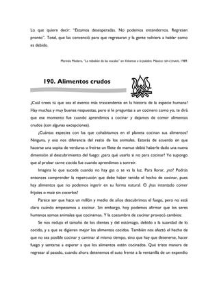 Lo que quiere decir: “Estamos desesperadas. No podemos entendernos. Regresen
pronto”. Total, que las convenció para que regresaran y la gente volviera a hablar como
es debido.


                  Marinés Medero, “La rebelión de las vocales” en Volvamos a la palabra. México: SEP-CONAFE, 1989.




       190. Alimentos crudos


¿Cuál crees tú que sea el evento más trascendente en la historia de la especie humana?
Hay muchas y muy buenas respuestas, pero si le preguntas a un cocinero como yo, te dirá
que ese momento fue cuando aprendimos a cocinar y dejamos de comer alimentos
crudos (con algunas excepciones).
    ¿Cuántas especies con las que cohabitamos en el planeta cocinan sus alimentos?
Ninguna, y eso nos diferencia del resto de los animales. Estarás de acuerdo en que
hacerse una sopita de verduras o freírse un filete de mamut debió haberle dado una nueva
dimensión al descubrimiento del fuego: ¿para qué usarlo si no para cocinar? Yo supongo
que al probar carne cocida fue cuando aprendimos a sonreír.
    Imagina lo que sucede cuando no hay gas o se va la luz. Para llorar, ¿no? Podrás
entonces comprender la repercusión que debe haber tenido el hecho de cocinar, pues
hay alimentos que no podemos ingerir en su forma natural. O ¿has intentado comer
frijoles o maíz sin cocerlos?
    Parece ser que hace un millón y medio de años descubrimos el fuego, pero no está
claro cuándo empezamos a cocinar. Sin embargo, hoy podemos afirmar que los seres
humanos somos animales que cocinamos. Y la costumbre de cocinar provocó cambios:
    Se nos redujo el tamaño de los dientes y del estómago, debido a la suavidad de lo
cocido, y a que se digieren mejor los alimentos cocidos. También nos afectó el hecho de
que no sea posible cocinar y caminar al mismo tiempo, sino que hay que detenerse, hacer
fuego y sentarse a esperar a que los alimentos estén cocinados. Qué triste manera de
regresar al pasado, cuando ahora detenemos el auto frente a la ventanilla de un expendio
 