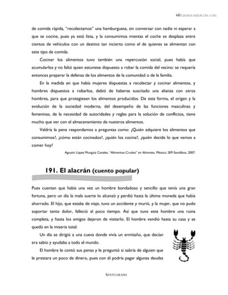 LEEMOS MEJOR DÍA A DÍA



de comida rápida, “recolectamos” una hamburguesa, sin conversar con nadie ni esperar a
que se cocine, pues ya está lista, y la consumimos mientas el coche se desplaza entre
cientos de vehículos con un destino tan incierto como el de quienes se alimentan con
este tipo de comida.
    Cocinar los alimentos tuvo también una repercusión social, pues había que
acumularlos y no faltó quien estuviese dispuesto a robar la comida del vecino: se requería
entonces preparar la defensa de los alimentos de la comunidad o de la familia.
    En la medida en que había mujeres dispuestas a recolectar y cocinar alimentos, y
hombres dispuestos a robarlos, debió de haberse suscitado una alianza con otros
hombres, para que protegiesen los alimentos producidos. De esta forma, el origen y la
evolución de la sociedad moderna, del desempeño de las funciones masculinas y
femeninas, de la necesidad de autoridades y reglas para la solución de conflictos, tiene
mucho que ver con el almacenamiento de nuestros alimentos.
    Valdría la pena respondamos a preguntas como: ¿Quién adquiere los alimentos que
consumimos?, ¿cómo están cocinados?, ¿quién los cocina?, ¿quién decide lo que vamos a
comer hoy?
                  Agustín López Munguía Canales, “Alimentos Crudos” en Alimentos. México, SEP-Santillana, 2007.




       191. El alacrán (cuento popular)

Pues cuentan que había una vez un hombre bondadoso y sencillo que tenía una gran
fortuna, pero un día la mala suerte lo alcanzó y perdió hasta la última moneda que había
ahorrado. El hijo, que estaba de viaje, tuvo un accidente y murió, y la mujer, que no pudo
soportar tanto dolor, falleció al poco tiempo. Así que tuvo este hombre una ruina
completa, y hasta los amigos dejaron de visitarlo. El hombre vendió hasta su casa y se
quedó en la miseria total.
    Un día se dirigió a una cueva donde vivía un ermitaño, que decían
era sabio y ayudaba a todo el mundo.
    El hombre le contó sus penas y le preguntó si sabría de alguien que
le prestara un poco de dinero, pues con él podría pagar algunas deudas


                                              SEXTO GRADO
 