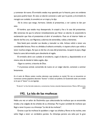y comenzar de nuevo. El ermitaño estaba muy apenado por la historia, pero era evidente
que poco podría hacer. En esto un alacrán comenzó a subir por la pared, y el ermitaño lo
recogió con cuidado, lo envolvió en un trapo y le dijo:
    –Es lo único que tengo, hermano. Llévalo al prestamista, a ver cuánto te dan por
esto.
    El hombre, que estaba muy desesperado, lo aceptó y fue a la casa del prestamista.
Allí, temeroso de que le echaran inmediatamente por llevar un alacrán, le sorprendió la
exclamación que hizo el prestamista al abrir el envoltorio. Pues en el interior había un
alacrán de fino oro, con filigranas y adornos de esmeraldas, rubíes y diamantes.
    Esto bastó para cancelar sus deudas y reanudar su vida. Incluso volvió a tener una
considerable fortuna. Pero no olvidaba al solitario ermitaño, ni siquiera ahora que volvía a
tener muchos amigos. Así que un día fue a la casa del prestamista, recuperó la joya y llegó
hasta la cueva del ermitaño para devolverle el regalo.
    El ermitaño abrió con cuidado el envoltorio, cogió al alacrán y, depositándolo en el
mismo sitio de donde lo había cogido, dijo:
    –Sigue tu camino, criaturita de Dios.
    Y el precioso animal, convertido de nuevo en un vulgar alacrán, comenzó a caminar
lentamente.

En el norte de México existen muchos alacranes cuya picadura es mortal. Por eso se encuentran en
numerosos cuentos populares alacranes “buenos” e incluso con poderes. En Guatemala existe una versión
en la que el “tesoro” es una lagartija.

   “El alacrán” en Ana Garralón (selección y comentarios), Cuentos y leyendas hispanoamericanas. México, SEP-Larousse,
                                                                                                                 2007.



        192. La isla de las muñecas

Había una vez un señor de Xochimilco que coleccionaba las muñecas que se encontraba
tiradas y las colgaba de los árboles de su chinampa. Por la gran cantidad de muñecas que
llegó a tener le puso a su chinampa “La isla de las muñecas”.
    Gracias a que las muñecas le ayudaban a regar sus árboles y flores en las noches, este
señor llegó a tener un verdadero paraíso. Su chinampa parecía una selva por la gran
 