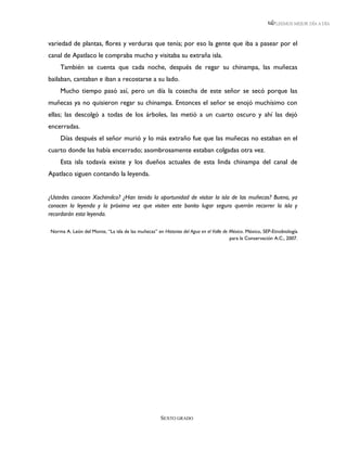 LEEMOS MEJOR DÍA A DÍA



variedad de plantas, flores y verduras que tenía; por eso la gente que iba a pasear por el
canal de Apatlaco le compraba mucho y visitaba su extraña isla.
    También se cuenta que cada noche, después de regar su chinampa, las muñecas
bailaban, cantaban e iban a recostarse a su lado.
    Mucho tiempo pasó así, pero un día la cosecha de este señor se secó porque las
muñecas ya no quisieron regar su chinampa. Entonces el señor se enojó muchísimo con
ellas; las descolgó a todas de los árboles, las metió a un cuarto oscuro y ahí las dejó
encerradas.
    Días después el señor murió y lo más extraño fue que las muñecas no estaban en el
cuarto donde las había encerrado; asombrosamente estaban colgadas otra vez.
    Esta isla todavía existe y los dueños actuales de esta linda chinampa del canal de
Apatlaco siguen contando la leyenda.


¿Ustedes conocen Xochimilco? ¿Han tenido la oportunidad de visitar la isla de las muñecas? Bueno, ya
conocen la leyenda y la próxima vez que visiten este bonito lugar seguro querrán recorrer la isla y
recordarán esta leyenda.

Norma A. León del Monte, “La isla de las muñecas” en Historias del Agua en el Valle de México. México, SEP-Etnobiología
                                                                                       para la Conservación A.C., 2007.




                                                     SEXTO GRADO
 