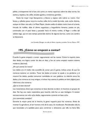 LEEMOS MEJOR DÍA A DÍA



pálida y transparente de la luna caía como un manto vaporoso sobre las altas torres, los
techos y tejados y las calles, lanzaba agudos y tristísimos gemidos.
    Vestía las mujer traje blanquísimo, y blanco y espeso velo cubría su rostro. Con
lentos y callados pasos recorría muchas calles de la ciudad dormida, cada noche distinta,
aunque sin faltar una sola, a la Plaza Mayor, donde vuelto el velado rostro hacia el oriente,
hincada de rodillas, daba el último angustioso y languidísimo lamento, puesta en pie,
continuaba con el paso lento y pausado hacia el mismo rumbo, al llegar a orillas del
salobre lago, que en este tiempo penetraba dentro de algunos barrios, como una sombra
se desvanecía.

                           Luis González Obregón, Las calles de México: Leyendas y sucedidos. Porrúa, México, 1997.




       195. ¿Cómo se empezó a contar?

Cuando la gente empezó a contar, seguramente usó las manos. Como la mayoría tiene
diez dedos, era lógico contar de diez en diez, y fue así como empezó nuestro sistema
moderno (decimal).
¿Por qué usamos las manos?
Los dedos era el medio más accesible de contar para la gente, incluso antes de que los
números tuvieran un nombre. Tocar los dedos al contar te ayuda a no perderte y al
mostrar los dedos, puedes comunicar cantidades sin usar palabras. La relación entre los
dedos y los números es muy antigua, e incluso hoy usamos la palabra en latín (dígito) para
referirnos a los números.
¿Qué es la base decimal?
Los matemáticos dicen que contamos en base decimal, es decir, lo hacemos en grupos de
diez. No hay una razón matemática para hacerlo, sólo fue un azar biológico. Si existen
extraterrestres con sólo ocho dedos, seguramente contarán en base ocho.
¿Los cavernícolas contaban?
Durante la mayor parte de la historia, la gente requería poco los números. Antes de
inventar la agricultura, el ser humano vivía de la caza y la recolección. Recolectaba sólo lo
que necesitaba y la quedaba poco para comerciar o almacenar, por ello no hacía falta

                                                SEXTO GRADO
 