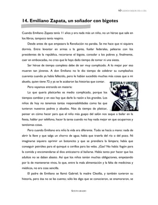 LEEMOS MEJOR DÍA A DÍA




14. Emiliano Zapata, un soñador con bigotes

Cuando Emiliano Zapata tenía 11 años y era nada más un niño, no un héroe que sale en
los libros, tampoco tenía respiro.
    Desde antes de que empezara la Revolución no paraba. Se me hace que ni siquiera
dormía. Entre levantar en armas a la gente, fusilar federales, pelearse con los
presidentes de la república, recortarse el bigote, consolar a los pobres y, finalmente,
caer en emboscadas, no creo que le haya dado tiempo de tomar ni una siesta.
    Ser héroe de tiempo completo debe de ser muy complicado. A lo mejor por eso
mueren tan jóvenes. A don Emiliano no le dio tiempo de celebrar su cumpleaños
cuarenta cuando ya había fallecido, pero le habían sucedido muchas más cosas que a mi
abuelo, quien tiene 72 y ya se le acabaron las historias que contar.
    Pero vayamos entrando en materia:
    Lo que quería platicarles es medio complicado, porque los
tiempos cambian y en eso hay que darle la razón a los grandes. Los
niños de hoy no tenemos tantas responsabilidades como las que
tuvieron nuestros padres y abuelos. Nos da tiempo de platicar,
pensar en cómo hacer para que el niño más guapo del salón nos saque a bailar en la
fiesta, hablar por teléfono, hacer la tarea cuando no hay nada mejor en que ocuparnos y
tantísimas cosas.
    Pero cuando Emiliano era niño la vida era diferente. Todo se hacía a mano: nada de
abrir la llave y que salga un chorro de agua; había que traerla del río o del pozo. Ni
imaginarse siquiera oprimir un botoncito y que se prendiera la lámpara; había que
conseguir petróleo para el quinqué o cerillos para las velas. ¿Gas? No había: fogón para
la comida y encomendarse al dios anticatarro al bañarse. Había tanto por hacer que los
adultos no se daban abasto. Así que los niños tenían muchas obligaciones, empezando
por la de mantenerse vivos, lo que, entre la mala alimentación y la falta de medicinas y
médicos, no era cosa sencilla.
    El padre de Emiliano se llamó Gabriel; la madre Cleofás, y también tuvieron su
historia, pero ésa no se las cuento; sólo les digo que se conocieron, se enamoraron, se


                                        SEXTO GRADO
 