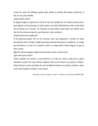 contar las cosas. Sin embargo, quizás hayan tenido un sentido del tiempo al observar el
Sol, la Luna y las estrellas.
¿Todos pueden contar?
En algunos lugares, la gente aún vive de la caza y la recolección. La mayoría puede contar,
pero algunos no les preocupa. La tribu priaha, en la selva del Amazonas, sólo cuenta hasta
dos; lo demás son “muchos”. En Tanzania, la tribu hadza cuenta hasta tres. Ambas viven
bien sin los números mayores, que al parecer nunca necesitan.
¿Entonces para qué complicarse?
Si las personas pueden vivir sin los números, ¿por qué empezaron a contar? La razón
principal fue evitar trampas. Imagina que hayas pescado diez peces y le pidieras a un amigo
que los llevara a tu casa. Si no supieras contar, tu amigo podría robarte alguno sin que te
diera cuenta
Algunas culturas antiguas usaban las manos para contar en base cinco.
¿Qué vale la pena contar?
Incluso después de inventar y acostumbrarse a la idea de contar, puede que la gente
solamente contara las cosas valiosas. Algunas tribus aún lo hacen. Los yupnos en Papúa–
Nueva Guinea cuentan las bolsas de red, las faldas de hierba, los cerdos y el dinero, ¡pero
no los días, la gente, las papas, ni las nueces!

                            Johnny Ball, “¿Cómo se empezó a contar?” en Piensa un número. México, SEP-SM, 2007.
 