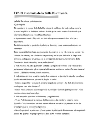 197. El insomnio de la Bella Durmiente

La Bella Durmiente tenía insomnio.
¡Qué tragedia!
Tú recordarás el cuento de la Bella Durmiente: la maldición del hada mala y cómo la
princesa se pincha el dedo con un huso de hilar y cae como muerta. Recordarás que
interviene el hada buena y modifica el hechizo:
–La princesa no morirá. Dormirá por cien años y entonces vendrá un príncipe a
despertarla.
También te acordarás que todo el palacio se duerme y crece un espeso bosque a su
alrededor.
Todo había salido bien hasta ese momento. Dormían ya el rey y la reina, los perros y los
canarios, las damas y los caballeros, los guardias y los lacayos. Dormían el fuego en la
chimenea y el agua de la fuente, pero la protagonista del cuento, la mismísima Bella
Durmiente, ¿tenía insomnio y no se podía dormir!
El hada madrina no sabía qué hacer. En todo aquel palacio dormido sólo velaba el aya
anciana que había criado a la princesa y había venido a vigilar su sueño. ¡Pero no había tal
sueño! La Bella Durmiente padecía insomnio.
El hada agitaba en vano su varita mágica: la princesa no se dormía. Se paseaba con el aya
por los salones dormidos, pero no le llegaba el sueño.
–¡Esto no es posible! –se quejó la anciana, fatigada de caminar–. ¡La Bella Durmiente no
puede pasar cien años despierta!
–¡Estaré hecha una ruina cuando aparezca el príncipe! –clamó la pobre princesa–. Hada
madrina, ¡tienes que hacer algo!
El hada se quedó pensativa un momento. Luego exclamó:
–¡Ya sé! Pediré prestada la manzana de Blancanieves. La morderás y caerás como
dormida. Contrataremos a los siete enanos: ellos te fabricarán un precioso ataúd de
cristal para que te encuentre el príncipe.
–¡Nooo! –protestó la princesa–. ¡Yo no quiero al príncipe de Blancanieves, ella se pondría
celosa! Yo quiero a mi propio príncipe. ¡Este es MI cuento! –sollozaba.
 