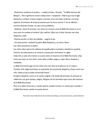 LEEMOS MEJOR DÍA A DÍA



–Podríamos cambiarle el nombre... –meditó el hada–. Ponerle... "La Bella Insomne del
Bosque"... Pero significaría mucho trabajo extra –recapacitó–. Habría que irse al siglo
dieciocho y cambiar el texto original, contratar otras seis hadas madrinas, una bruja
especial, ¡el sindicato de brujas protestaría por las horas extras! Y con la inflación –
terminó diciendo el hada– el costo sería prohibitivo.
–¡Además –clamó la princesa– los niños me conocen como la Bella Durmiente y no es
justo que me cambies el nombre! ¡Ay, madrina! ¿Qué voy a hacer durante cien años
despierta y sola?
–Podrías escribir un libro de soledad... –sugirió el aya.
–¡Ya está escrito! –exclamó la pobre Bella Despierta, y se echó a llorar.
Los niños escucharon su llanto.
Los niños solos oyeron los sollozos de aquella pobre muchacha y decidieron ayudarla.
Vinieron de todas partes y le contaron cuentos para entretener su vigilia.
Cada niño y cada niña inventó un cuento sobre el insomnio de la Bella Durmiente. ¡Hay
tanto que hacer en cien años!: cosas útiles y bellas, juegos y viajes, libros, fantasías y
realidades.
La Bella Durmiente jugó con los niños y los cien años se le pasaron en un suspiro.
Cuando, al fin, llegó el príncipe, se sorprendió de encontrarla despierta y fresca como una
niña. ¡Hasta el aya se había conservado fresca!
El palacio despertó, como en el cuento original, y las bodas del príncipe y la princesa se
celebraron con gran pompa y alegría. Ninguno de los dormidos supo nunca del insomnio
de la Bella Durmiente.
Pero tú sí sabes el secreto y, cuando quieras, puedes inventar un cuento para consolar a
la Bella Durmiente cuando no pueda dormir.


              Rocío Sanz. http://redescolar.ilce.edu.mx/educontinua/lengua_comunicacion/cuentos_viajeros/index.htm




                                                  SEXTO GRADO
 