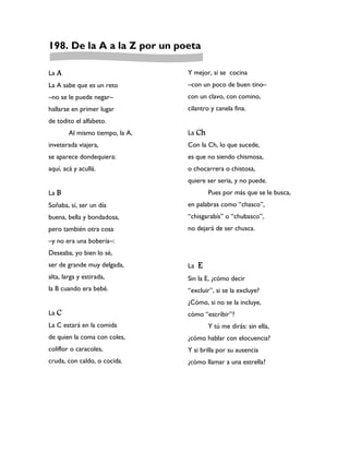 198. De la A a la Z por un poeta

La A                             Y mejor, si se cocina
La A sabe que es un reto         –con un poco de buen tino–
–no se le puede negar–           con un clavo, con comino,
hallarse en primer lugar         cilantro y canela fina.
de todito el alfabeto.
        Al mismo tiempo, la A,   La Ch
inveterada viajera,              Con la Ch, lo que sucede,
se aparece dondequiera:          es que no siendo chismosa,
aquí, acá y acullá.              o chocarrera o chistosa,
                                 quiere ser seria, y no puede.
La B                                      Pues por más que se le busca,
Soñaba, sí, ser un día           en palabras como “chasco”,
buena, bella y bondadosa,        “chisgarabís” o “chubasco”,
pero también otra cosa           no dejará de ser chusca.
–y no era una bobería–:
Deseaba, yo bien lo sé,
ser de grande muy delgada,       La   E
alta, larga y estirada,          Sin la E, ¿cómo decir
la B cuando era bebé.            “excluir”, si se la excluye?
                                 ¿Cómo, si no se la incluye,
La C                             cómo “escribir”?
La C estará en la comida                  Y tú me dirás: sin ella,
de quien la coma con coles,      ¿cómo hablar con elocuencia?
coliflor o caracoles,            Y si brilla por su ausencia
cruda, con caldo, o cocida.      ¿cómo llamar a una estrella?
 