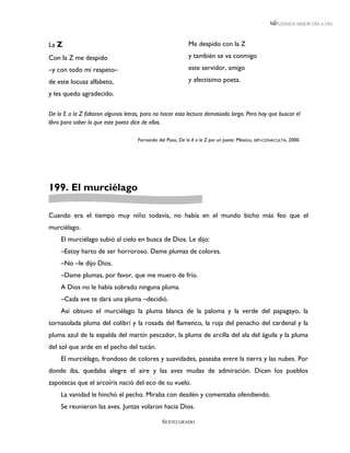 LEEMOS MEJOR DÍA A DÍA



La Z                                                        Me despido con la Z

Con la Z me despido                                         y también se va conmigo

–y con todo mi respeto–                                     este servidor, amigo

de este locuaz alfabeto,                                    y afectísimo poeta.

y les quedo agradecido.

De la E a la Z faltaron algunas letras, para no hacer esta lectura demasiado larga. Pero hay que buscar el
libro para saber lo que este poeta dice de ellas.

                                     Fernando del Paso, De la A a la Z por un poeta. México, SEP-CONACULTA, 2000.




199. El murciélago

Cuando era el tiempo muy niño todavía, no había en el mundo bicho más feo que el
murciélago.
     El murciélago subió al cielo en busca de Dios. Le dijo:
     –Estoy harto de ser horroroso. Dame plumas de colores.
     –No –le dijo Dios.
     –Dame plumas, por favor, que me muero de frío.
     A Dios no le había sobrado ninguna pluma.
     –Cada ave te dará una pluma –decidió.
     Así obtuvo el murciélago la pluma blanca de la paloma y la verde del papagayo, la
tornasolada pluma del colibrí y la rosada del flamenco, la roja del penacho del cardenal y la
pluma azul de la espalda del martín pescador, la pluma de arcilla del ala del águila y la pluma
del sol que arde en el pecho del tucán.
     El murciélago, frondoso de colores y suavidades, paseaba entre la tierra y las nubes. Por
donde iba, quedaba alegre el aire y las aves mudas de admiración. Dicen los pueblos
zapotecas que el arcoíris nació del eco de su vuelo.
     La vanidad le hinchó el pecho. Miraba con desdén y comentaba ofendiendo.
     Se reunieron las aves. Juntas volaron hacia Dios.

                                                SEXTO GRADO
 