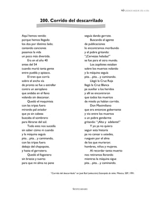 LEEMOS MEJOR DÍA A DÍA




              200. Corrido del descarrilado


Aquí hemos venido                                          seguía dando garrote.
porque hemos llegado                                             Buscando al agente
los dos por distinto lado;                                 de publicaciones
cantando canciones                                         lo encontramos moribundo
pasamos la vida                                            y el pobre gritando:
un poco más divertida.                                     “¡Cervezas heladas!”
     Era en el año 40                                      se fue para el otro mundo.
antes del 54                                                     Los zopilotes estaban
cuando murió tanta gente                                   sobre los muertos volando
entre puebla y apizaco.                                    y la máquina seguía
     El tren que corría                                    pita…pita…y caminando.
sobre el ancha vía                                               Llegó la Cruz Roja
de pronto se fue a estrellar                               llegó la Cruz Blanca
contra un aeroplano                                        pa auxiliar a los heridos
que andaba en el llano                                     y allí se encontraron
volando sin descansar.                                     que todos los muertos
     Quedó el maquinista                                   de miedo ya habían corrido.
con las tripas fuera                                             Don Maximiliano
mirando pal aviador                                        que era entonces gobernante
que ya sin cabeza                                          y vio entre los muertos
buscaba el sombrero                                        a un pobre gendarme
para librarse del sol.                                     gritando: “¡Alto y adelante!”
     Todo esto nos sucedía                                       Y yo ya no quiero
sin saber cómo ni cuando                                   seguir esta historia
y la máquina seguía                                        pa no cansar a ustedes,
pita…pita…y caminando,                                     rueguen por el alma
con las tripas fuera                                       de los que murieron:
debajo del chapopote,                                      hombres, niños y mujeres.
y hasta el garrotero.                                            Al recordar tanto muerto
     Quedó el fogonero                                     nos retiramos llorando
sin brazos y tuerto                                        mientras la máquina sigue
para que mi alma no pene                                   pita…pita…y caminando.


                       “Corrido del descarrilado” en José Buil (selección) Estampida de rieles. México, SEP, 1991.




                                              SEXTO GRADO
 