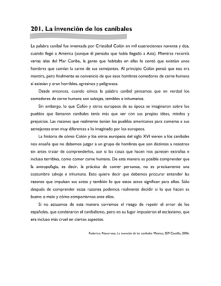 201. La invención de los caníbales

La palabra caníbal fue inventada por Cristóbal Colón en mil cuatrocientos noventa y dos,
cuando llegó a América (aunque él pensaba que había llegado a Asia). Mientras recorría
varias islas del Mar Caribe, la gente que habitaba en ellas le contó que existían unos
hombres que comían la carne de sus semejantes. Al principio Colón pensó que eso era
mentira, pero finalmente se convenció de que esos hombres comedores de carne humana
sí existían y eran horribles, agresivos y peligrosos.
    Desde entonces, cuando oímos la palabra caníbal pensamos que en verdad los
comedores de carne humana son salvajes, temibles e inhumanos.
    Sin embargo, lo que Colón y otros europeos de su época se imaginaron sobre los
pueblos que llamaron caníbales tenía más que ver con sus propias ideas, miedos y
prejuicios. Las razones que realmente tenían los pueblos americanos para comerse a sus
semejantes eran muy diferentes a lo imaginado por los europeos.
    La historia de cómo Colón y los otros europeos del siglo XVI vieron a los caníbales
nos enseña que no debemos juzgar a un grupo de hombres que son distintos a nosotros
sin antes tratar de comprenderlos, aun si las cosas que hacen nos parecen extrañas e
incluso terribles, como comer carne humana. De esta manera es posible comprender que
la antropofagia, es decir, la práctica de comer personas, no es precisamente una
costumbre salvaje e inhumana. Esto quiere decir que debemos procurar entender las
razones que impulsan sus actos y también lo que estos actos significan para ellos. Sólo
después de comprender estas razones podemos realmente decidir si lo que hacen es
bueno o malo y cómo comportarnos ante ellos.
    Si no actuamos de esta manera corremos el riesgo de repetir el error de los
españoles, que condenaron el canibalismo, pero en su lugar impusieron el esclavismo, que
era incluso más cruel en ciertos aspectos.


                                   Federico. Navarrete, La invención de los caníbales. México, SEP-Castillo, 2006.
 