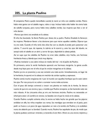 205. La planta Paulino

El campesino Pietro quedó maravillado cuando le nació un niño con cabellos verdes. Pietro
había visto gente con el cabello negro, rubio o rojo. Incluso había oído hablar de cierta hada
de cabello turquesa, pero nunca había visto cabellos verdes. Las mujeres que iban a ver al
niño decían:
–Parece que tiene una ensalada en la cabeza.
El niño fue bautizado. Se llamó Paulino por deseo de su padre. Paulino Ensalada lo llamaron
las mujeres. Mandaron llamar a los doctores para que vieran aquellos cabellos. Dijeron que
no era nada. Cuando el niño tenía dos años fue con su abuela al prado para pastorear una
cabrita. Y ocurrió que, de repente, la cabrita se le acercó y, ante los ojos del abuelo, se
zampó todo el cabello en un abrir y cerrar de ojos, dejándole la cabeza pelada.
Así se supo que los cabellos de Paulino no eran tales cabellos, sino hierba, una hermosa
hierbecita fresca y blanda que crecía muy deprisa.
–Podrías mantener a una cabra incluso en medio del mar –rió el padre de Paulino.
En primavera, entre la verde hierbecita apareció una hermoso margarita. La gente acudía
desde muy lejos para ver al niño al que le crecían margaritas en la cabeza.
Paulino ya era un jovencito y una vez cometió una mala acción. Inmediatamente, en lugar de
la hierbecita, le apuntó en la cabeza en mechón de cardos tupidos y espinosos.
Paulino sentía mucha vergüenza de ir por el mundo con aquellos hierbajos que le caían sobre
los ojos. Por eso procuró no volver a cometer nunca malas acciones.
Con el paso del tiempo comenzó a crecer una plantita en medio de la hierba. Se dieron
cuenta de que era una encina y que, a medida que Paulino envejecía, se iba haciendo cada vez
más robusta. A los cincuenta años ya era una hermosa encinita. Paulino no necesitaba un
árbol para estar a la sombra en verano. Le bastaba con el que le crecía en la cabeza.
Cuando Paulino cumplió ochenta años, la encina se había hecho tan grande que los pájaros
anidaban en ella, los niños trepaban sus ramas, los mendigos que entraban en el patio, para
pedir un huevo o un poco de agua reposaban un rato a la sombra de Paulino y no acababan
nunca de alabarlo por su bondad. Cuando murió, Paulino fue sepultado de pie, de modo que
la planta pudiese continuar viviendo y creciendo al aire libre. Ahora es una encina viejísima y
 