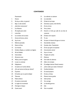 CONTENIDO


      Presentación                                31.   Los valientes no asesinan
1.    Nueces                                      32.   Los asteroides
2.    No hay un alma, mi general                  33.   El baile de las brujas
3.    Bajo un cielo extraño                       34.   Entrevista a Juana, niña hñä-hñu
4.    ¿Está bien enamorarse?                      35.   El sol y la luna
5.    Los Héctores                                36.   Virus y besos
6.    Me alquilo para soñar                       37.   Konrad o el niño que salió de una lata de
7.    Lucha libre                                       conservas
8.    Los nombres de los astros                   38.   El bistec de la esquina
9.    Amores del toma y dame                      39.   Tu risa
10.   Soy el cero                                 40.   Un pozo: la historia del agua en la tierra
11.   Refranes pareados                           41.   Duendecillos traviesos
12.   Diario de Clara                             42.   Grandes niños. Tutankamón
13.   Los inventos                                43.   El toro que ganó una apuesta
14.   Emiliano Zapata, un soñador con bigotes     44.   Comunicación animal
15.   Mi tía Chabela                              45.   Voy en el metro
16.   Intercambios                                46.   Traspaso de sueños
17.   Mi primer amor                              47.   Perfumes
18.   México, tierra de agaves                    48.   Gran baile de calaveras
19.   La paz se construye                         49.   Adiós a las trampas
20.   Hipopótamo                                  50.   El zoológico decimal. Poesía huasteca
21.   Un poeta con muchos dientes                 51.   ¿Cómo sabes que existe el Universo?
22.   ¿Por qué somos tan feos por dentro?         52.   Familias familiares
23.   El portero                                  53.   El caracol púrpura
24.   El hombre que no quería trabajar            54.   El asno y el buey
25.   Tiburones                                   55.   Píntame toreros gordos
26.   Paloma blanca                               56.   Sobre piratas
27.   El avestruz enamorado                       57.   Ven conmigo
28.   La Legión de la tarántula                   58.   La doncella guerrera
29.   Hormigas al ataque                          59.   Eolo
30.   Cuento otomí                                60.   Vivir en sociedad
 