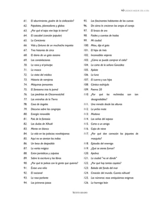 LEEMOS MEJOR DÍA A DÍA




61.   El aburrimiento ¿padre de la civilización?      95.   Los fascinantes habitantes de las cuevas
62.   Papalotes, planeadores y globos                 96.   De cómo le crecieron las orejas al conejo
63.   ¿Por qué el topo vive bajo la tierra?           97.   El brazo de oro
64.   El cascabel (canción popular)                   98.   Fósiles y cuentos de hadas
65.   La Cenicienta                                   99.   Mi ciudad
66.   Vida y fortuna de un muchacho inquieto          100. Miau, dijo el gato
67.   Tres historias de circo                         101. El hipo de Inés
68.   El diario de un gato asesino                    102. Incansables viajeras
69.   Las constelaciones                              103. ¿Cómo se puede comprar el cielo?
70.   La rana y el príncipe                           104. La carta de la señora González
71.   La mosca                                        105. Ajolote
72.   La visita del médico                            106. La luna
73.   Historia de vampiros                            107. El cuervo y sus hijos
74.   Máquinas pensantes                              108. Cántico esdrújulo
75.   El fantasma tras la pared                       109. Poema 20
76.   Las piedritas de Chicomexóchitl                 110. ¿Por      qué     los   rechinidos     son    tan
77.   Las entrañas de la Tierra                             desagradables?
78.   Cosa de ángeles                                 111. Una mirada desde las alturas
79.   Discurso sobre los cangrejos                    112. La yerba mate
80.   Energía renovable                               113. Madona
81.   País de la fantasía                             114. Las señas del esposo
82.   Las dudas de Xíhuitl                            115. Carta a un amigo
83.   Mente en blanco                                 116. Copo de nieve
84.   La vida en los palacios novohispanos            117. ¿Por qué dan comezón los piquetes de
85.   Aquí no se sientan los indios                         mosquito?
86.   Un beso de despedida                            118. Episodio del enemigo
87.   La varita mágica                                119. ¿Qué se siente fumar?
88.   Entre periódicos y zapatos                      120. Ajedrez
89.   Sobre la escritura y los libros                 121. La ciudad "no sé dónde"
90.   ¿Por qué te peleas con la gente que quieres?    122. ¿Por qué hay tantos coyotes?
91.   Érase una niña                                  123. Balada del fondo del mar
92.   El nacional                                     124. Creación del mundo. Cuento náhuatl
93.   La rosa parlante                                125. Los números: esos antiquísimos enigmas
94.   Los primeros pasos                              126. La hormiga león


                                              SEXTO GRADO
 