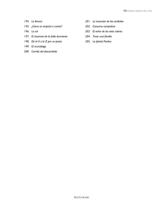 LEEMOS MEJOR DÍA A DÍA




194. La llorona                                  201. La invención de los caníbales
195. ¿Cómo se empezó a contar?                   202. Consumo compulsivo
196. La sal                                      203. El señor de los siete colores
197. El insomnio de la bella durmiente           204. Tener una familia
198. De la A a la Z por un poeta                 205. La planta Paulino
199. El murciélago
200. Corrido del descarrilado




                                         SEXTO GRADO
 