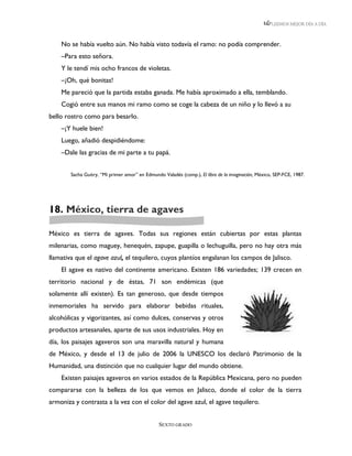 LEEMOS MEJOR DÍA A DÍA



    No se había vuelto aún. No había visto todavía el ramo: no podía comprender.
    –Para esto señora.
    Y le tendí mis ocho francos de violetas.
    –¡Oh, qué bonitas!
    Me pareció que la partida estaba ganada. Me había aproximado a ella, temblando.
    Cogió entre sus manos mi ramo como se coge la cabeza de un niño y lo llevó a su
bello rostro como para besarlo.
    –¡Y huele bien!
    Luego, añadió despidiéndome:
    –Dale las gracias de mi parte a tu papá.


        Sacha Guitry, “Mi primer amor” en Edmundo Valadés (comp.), El libro de la imaginación, México, SEP-FCE, 1987.




18. México, tierra de agaves

México es tierra de agaves. Todas sus regiones están cubiertas por estas plantas
milenarias, como maguey, henequén, zapupe, guapilla o lechuguilla, pero no hay otra más
llamativa que el agave azul, el tequilero, cuyos plantíos engalanan los campos de Jalisco.
    El agave es nativo del continente americano. Existen 186 variedades; 139 crecen en
territorio nacional y de éstas, 71 son endémicas (que
solamente allí existen). Es tan generoso, que desde tiempos
inmemoriales ha servido para elaborar bebidas rituales,
alcohólicas y vigorizantes, así como dulces, conservas y otros
productos artesanales, aparte de sus usos industriales. Hoy en
día, los paisajes agaveros son una maravilla natural y humana
de México, y desde el 13 de julio de 2006 la UNESCO los declaró Patrimonio de la
Humanidad, una distinción que no cualquier lugar del mundo obtiene.
    Existen paisajes agaveros en varios estados de la República Mexicana, pero no pueden
compararse con la belleza de los que vemos en Jalisco, donde el color de la tierra
armoniza y contrasta a la vez con el color del agave azul, el agave tequilero.


                                                 SEXTO GRADO
 