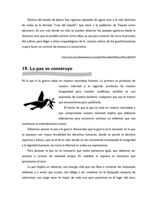 Dentro del estado de Jalisco hay regiones tapizadas de agave azul, y la más distintiva
de todas es la llamada "ruta del tequila", que tiene a la población de Tequila como
epicentro. Es una ruta donde no sólo se pueden observar los paisajes agaveros desde la
distancia, sino que es posible caminar entre ellos, ya sea para conocer de cerca el proceso
del cultivo, para llegar a sitios arqueológicos de la extinta cultura de los guachimontones
o para hacer un turismo de aventura o ecoturismo.


                               http://www.maravillasdemexico.com/cgibin/MaravillasDeMexico/Maravilla?M=8




19. La paz se construye

Ni la paz ni la guerra están en nuestra naturaleza humana. La primera es producto de
                             nuestra voluntad y la segunda, producto de nuestra
                             incapacidad para resolver conflictos; también es una
                             expresión de nuestra barbarie, cualquiera que sea el motivo
                             que encontremos para justificarla.
                                 El hecho de que la paz no esté en nuestra naturaleza y
                             que compromete nuestra voluntad implica que debemos
                             esforzarnos para encontrar caminos no violentos que nos
conduzcan al entendimiento mutuo.
    Debemos oponer la paz a la guerra. Recuerden que la guerra es la situación en la que
se pisotean con mayor brutalidad los derechos humanos, donde se pierde el derecho
supremo y básico, que es el de la vida; donde se ven seriamente amenazadas la integridad
y la dignidad humanas, así como la libertad en todas sus expresiones.
    Para alcanzar la paz no es necesario que todos pensemos igual, que debamos ser
sumisos o carecer de voluntad propia. En realidad, ni siquiera es necesario que
apreciemos al otro.
    La paz implica un esfuerzo, una energía vital que nos lleva a contener las respuestas
violentas y a evitar que surjan; nos obliga a ser creativos en la búsqueda conjunta de
soluciones; nos exige sacar lo mejor de cada uno para ponernos en el lugar del otro,
 