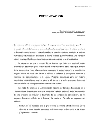 LEEMOS MEJOR DÍA A DÍA




                                   PRESENTACIÓN



                                                                  “Leer de a de veras es una tarea que ocupa
                                                    toda la vida; siempre es posible ser un mejor lector.”
                                                                                             Felipe Garrido




La lectura es el instrumento esencial para la mayor parte de los aprendizajes que ofrecen
la escuela y la vida. La lectura es la entrada a la cultura escrita, y sobre la cultura escrita se
ha levantado nuestro mundo. Leyendo podemos aprender cualquier disciplina y abrirnos
múltiples oportunidades de desarrollo, lo mismo personal que comunitario. Una población
lectora es una población con mayores recursos para organizarse y ser productiva.

      La aspiración es que la escuela forme lectores que lean por voluntad propia;
personas que descubran que la lectura es una parte importante de su vida y que, a través
de la lectura, desarrollen el pensamiento abstracto, la actitud crítica y la capacidad de
imaginar lo que no existe –tan útil en la política, el comercio y los negocios como en la
medicina, las comunicaciones y la poesía. Personas capacitadas para ser mejores
estudiantes, pues sabemos que, en general, el fracaso o el éxito escolares tienen una
relación directa con las capacidades lectoras de cada alumno.

      Por todo lo anterior, la Administración Federal de Servicios Educativos en el
Distrito Federal ha puesto en marcha el programa “Leemos mejor día a día”. El propósito
de este programa es impulsar el desarrollo de las competencias comunicativas de los
alumnos, de manera enfática en la lectura y la escritura. Para ello se proponen seis
acciones:

   1. Lectura de los maestros ante el grupo como la primera actividad del día. En voz
       alta, que sirva de modelo, que muestre al grupo cómo se lee, cómo se da sentido
       y significado a un texto.


                                          SEXTO GRADO
 