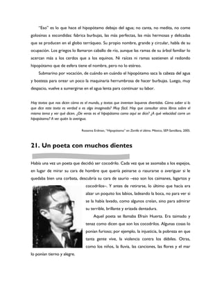“Eso” es lo que hace el hipopótamo debajo del agua; no canta, no medita, no come
golosinas a escondidas: fabrica burbujas, las más perfectas, las más hermosas y delicadas
que se producen en el globo terráqueo. Su propio nombre, grande y circular, habla de su
ocupación. Los griegos lo llamaron caballo de río, aunque las ramas de su árbol familiar lo
acercan más a los cerdos que a los equinos. Ni raíces ni ramas sostienen al redondo
hipopótamo que de esfera tiene el nombre, pero no lo etéreo.
    Submarino por vocación, de cuándo en cuándo el hipopótamo saca la cabeza del agua
y bosteza para orear un poco la maquinaria herrumbrosa de hacer burbujas. Luego, muy
despacio, vuelve a sumergirse en el agua lenta para continuar su labor.


Hay textos que nos dicen cómo es el mundo, y textos que inventan loqueras divertidas. Cómo saber si lo
que dice este texto es verdad o es algo imaginado? Muy fácil. Hay que consultar otros libros sobre el
mismo tema y ver qué dicen. ¿De veras es el hipopótamo como aquí se dice? ¿A qué velocidad corre un
hipopótamo? A ver quién lo averigua.

                                Roxanna Erdman, “Hipopótamo” en Zorrillo el último. México, SEP-Santillana, 2005.



21. Un poeta con muchos dientes

Había una vez un poeta que decidió ser cocodrilo. Cada vez que se asomaba a los espejos,
en lugar de mirar su cara de hombre que quería peinarse o rasurarse o averiguar si le
quedaba bien una corbata, descubría su cara de saurio –eso son los caimanes, lagartos y
                                   cocodrilos–. Y antes de retirarse, lo último que hacía era
                                   alzar un poquito los labios, ladeando la boca, no para ver si
                                   se la había lavado, como algunos creían, sino para admirar
                                   su terrible, brillante y erizada dentadura.
                                        Aquel poeta se llamaba Efraín Huerta. Era taimado y
                                   tenaz como dicen que son los cocodrilos. Algunas cosas lo
                                   ponían furioso; por ejemplo, la injusticia, la pobreza en que
                                   tanta gente vive, la violencia contra los débiles. Otras,
                                   como los niños, la lluvia, las canciones, las flores y el mar
lo ponían tierno y alegre.
 