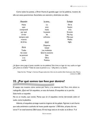 LEEMOS MEJOR DÍA A DÍA



     Como todos los poetas, a Efraín Huerta le gustaba jugar con las palabras, muestra de
ello son estos poemínimos. Escúchalos con atención y diviértete con ellos.


           Mocambo                                   La amo...                                 Ecología
             Hasta                                      La                                      De la
              ayer                                     amo                                     Ilusión
          comprendí                                   hasta                                      A la
            por qué                                 la poesía                                  Erosión
             el mar                                     de                                     No hay
         siempre está                               enfrente.                                  Más que
            muerto                                                                              Medio
            de brisa.                                  D.D.F                                    Siglo.
                                                   Dispense
             Así es                                  Usted
             Todas                               Las molestias
           las cosas                            Que le ocasiona
          se parecen                                  Esta
              a su                                   Obra
             sueño                                  Poética

¿Se fijaron cómo juega el poeta cocodrilo con las palabras? Dice brisa en lugar de risa; sueño en lugar
¿de? ¿Cómo es el dicho? “Todas las cosas se parecen a su...” ¡Muy bien!, a su dueño.

      Felipe Garrido, “Prólogo” a Verónica Murguía (selección). Alma mía de cocodrilo. Efraín Huerta para niños. México,
                                                                                                     CONACULTA, 2000.




22. ¿Por qué somos tan feos por dentro?

El espejo nos muestra cómo somos por fuera, y no estamos mal. Pero mira ahora tu
radiografía. ¿Qué ves? Un esqueleto, un saco de huesos. El esqueleto es tu percha.
Estás hecho un esqueleto
No es un insulto, que conste. Piensa que sin el esqueleto vivirías derramado sobre el
suelo, como la plastilina.
     Además, el esqueleto protege nuestros órganos de los golpes. Figúrate si será fuerte
que cada centímetro cuadrado de hueso puede soportar 1,700 kilos: ¡el peso de tres
toros! Y en total tenemos 206 huesos. El más largo está en el muslo: es el fémur. Y el

                                                  SEXTO GRADO
 