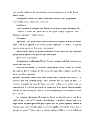 más pequeño está dentro del oído, y se llama estribo, porque parece el estribo de una
silla de montar.
    Si el esqueleto fuera de una pieza, no podríamos movernos. Para que podamos
movernos los huesos están unidos entre sí por
    Articulaciones
    Las de los dedos las movemos unos 25 millones de veces durante toda nuestra vida.
    Tampoco el cráneo está hecho de una sola pieza, aunque lo parezca. Tiene 22
huesos, de los cuales 14 están en la cara.
    Huesos vivos
    Seguro que creías que los huesos eran como trozos de piedra. Pues no: los huesos
están vivos. Si se agrietan o se rompen, pueden repararse a sí mismos. La cubierta
exterior es dura, pero por dentro son como esponja.
    Algunos tienen dentro una sustancia gelatinosa llamada médula: es muy importante,
porque es la que produce los glóbulos rojos de la sangre.
    ¿Cómo andan los esqueletos?
    El esqueleto de un adulto pesa 17 kilos. Moverlo no resulta nada fácil: menos mal que
tenemos los músculos.
    Sólo para andar utilizas 200 músculos; y cada vez que sonríes, mueves 60. En total,
tenemos más de 640 músculos. En el hombre, si los desarrolla, constituyen casi la mitad
de su peso. ¡Vaya musculitos!
Gracias a los músculos puedes andar, tomar objetos, abrir y cerrar los ojos, respirar... Los
músculos son muy elásticos porque están formados por una trama de fibras. Los
músculos encargados de mover los huesos van unidos a ellos por los tendones, que son
una especie de tiras de hule que, cuando se estiran, jalan de los huesos. Algunos músculos
trabajan sin cesar noche y día, como el corazón o el estómago. Otros descansan cuando
no se utilizan.
    Los músculos más activos del cuerpo son los de los ojos. ¡Se mueven más de un
millón de veces cada día! El músculo más voluminoso es el glúteo, más conocido como
nalga. Es una estupenda protección para la parte final del aparato digestivo. Además, el
repliegue que forman las dos nalgas es como la tapadera del retrete, impide que se
escapen los olores. ¿Y sabes cuál es el músculo más fuerte? No es el bíceps (la bola del
 