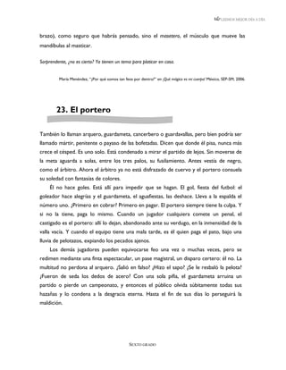 LEEMOS MEJOR DÍA A DÍA



brazo), como seguro que habrás pensado, sino el masetero, el músculo que mueve las
mandíbulas al masticar.

Sorprendente, ¿no es cierto? Ya tienen un tema para platicar en casa.


         María Menéndez, “¿Por qué somos tan feos por dentro?” en ¡Qué mágico es mi cuerpo! México, SEP-SM, 2006.




        23. El portero

También lo llaman arquero, guardameta, cancerbero o guardavallas, pero bien podría ser
llamado mártir, penitente o payaso de las bofetadas. Dicen que donde él pisa, nunca más
crece el césped. Es uno solo. Está condenado a mirar el partido de lejos. Sin moverse de
la meta aguarda a solas, entre los tres palos, su fusilamiento. Antes vestía de negro,
como el árbitro. Ahora el árbitro ya no está disfrazado de cuervo y el portero consuela
su soledad con fantasías de colores.
     Él no hace goles. Está allí para impedir que se hagan. El gol, fiesta del futbol: el
goleador hace alegrías y el guardameta, el aguafiestas, las deshace. Lleva a la espalda el
número uno. ¿Primero en cobrar? Primero en pagar. El portero siempre tiene la culpa. Y
si no la tiene, paga lo mismo. Cuando un jugador cualquiera comete un penal, el
castigado es el portero: allí lo dejan, abandonado ante su verdugo, en la inmensidad de la
valla vacía. Y cuando el equipo tiene una mala tarde, es él quien paga el pato, bajo una
lluvia de pelotazos, expiando los pecados ajenos.
     Los demás jugadores pueden equivocarse feo una vez o muchas veces, pero se
redimen mediante una finta espectacular, un pase magistral, un disparo certero: él no. La
multitud no perdona al arquero. ¿Salió en falso? ¿Hizo el sapo? ¿Se le resbaló la pelota?
¿Fueron de seda los dedos de acero? Con una sola pifia, el guardameta arruina un
partido o pierde un campeonato, y entonces el público olvida súbitamente todas sus
hazañas y lo condena a la desgracia eterna. Hasta el fin de sus días lo perseguirá la
maldición.




                                                SEXTO GRADO
 
