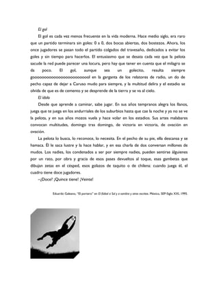 El gol
     El gol es cada vez menos frecuente en la vida moderna. Hace medio siglo, era raro
que un partido terminara sin goles: 0 a 0, dos bocas abiertas, dos bostezos. Ahora, los
once jugadores se pasan todo el partido colgados del travesaño, dedicados a evitar los
goles y sin tiempo para hacerlos. El entusiasmo que se desata cada vez que la pelota
sacude la red puede parecer una locura, pero hay que tener en cuenta que el milagro se
da     poco.         El      gol,       aunque          sea       un        golecito,        resulta         siempre
gooooooooooooooooooooooool en la garganta de los relatores de radio, un do de
pecho capaz de dejar a Caruso mudo para siempre, y la multitud delira y el estadio se
olvida de que es de cemento y se desprende de la tierra y se va al cielo.
     El ídolo
     Desde que aprende a caminar, sabe jugar. En sus años tempranos alegra los llanos,
juega que te juega en los andurriales de los suburbios hasta que cae la noche y ya no se ve
la pelota, y en sus años mozos vuela y hace volar en los estadios. Sus artes malabares
convocan multitudes, domingo tras domingo, de victoria en victoria, de ovación en
ovación.
     La pelota lo busca, lo reconoce, lo necesita. En el pecho de su pie, ella descansa y se
hamaca. Él le saca lustre y la hace hablar, y en esa charla de dos conversan millones de
mudos. Los nadies, los condenados a ser por siempre nadies, pueden sentirse álguienes
por un rato, por obra y gracia de esos pases devueltos al toque, esas gambetas que
dibujan zetas en el césped, esos golazos de taquito o de chilena: cuando juega él, el
cuadro tiene doce jugadores.
     –¿Doce? ¡Quince tiene! ¡Veinte!


                Eduardo Galeano, “El portero” en El fútbol a Sol y a sombra y otros escritos. México, SEP-Siglo XXI, 1995.
 