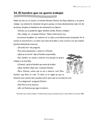LEEMOS MEJOR DÍA A DÍA




24. El hombre que no quería trabajar

Había una vez, en un rancho, un hombre llamado Chanito. Era flojo, flojísimo, y no quería
trabajar. Los señores lo mantenían de gorra porque no hacía absolutamente nada. Un día
de tantos, de plano se fastidiaron de mantenerlo y le dijeron:
    –Chanito, ya no podemos seguir dándote tortilla. ¡Ponte a trabajar!
    –No, trabajar no –contestó Chanito–. Mejor entiérrenme vivo.
    Le tomaron la palabra. Lo metieron en un cajón y se lo llevaron para el panteón. En el
camino se encontraron a un señor que venía de la labor y traía un burro con dos colotes
[canasta cilíndrica] de mazorcas.
    –¿Pa ónde van? –les preguntó.
    –Pos vamos pal pantión, a enterrar a Chanito.
    –¿Qué ya se murió? –dijo el hombre sorprendido.
    –No, hombre. Lo vamos a enterrar vivo porque no quiere
trabajar y es muy flojo.
    –¡Chanito! –gritó el hombre que venía de la labor.
    –¡Qué, hombre! ¡Aquí voy! –contestó Chanito.
    –Pero, Chanito, ¿cómo que te van a enterrar vivo? Mira,
hombre, aquí llevó un maíz. Tú dirás, te lo regalo pa que te
alivianes unos cuantos días y puedas comer, pero que no te entierren vivo.
    –¿Y ta desgranao? –preguntó Chanito.
    –¡No! Pos ta en la mazorca.
    –¡Ah, no! Entonces que siga mi entierro.

   “El hombre que no quería trabajar” en Mireya Cueto (comp.), Cuéntanos lo que se cuenta. México, SEP-CONAFE, 2006.




                                                 SEXTO GRADO
 