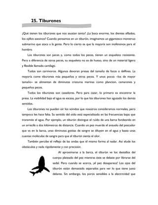 25. Tiburones

¿Qué tienen los tiburones que nos asustan tanto? ¿La boca enorme, los dientes afilados,
los ojillos asesinos? Cuando pensamos en un tiburón, imaginamos un gigantesco monstruo
submarino que ataca a la gente. Pero lo cierto es que la mayoría son inofensivos para el
hombre.
    Los tiburones son peces y, como todos los peces, tienen un esqueleto resistente.
Pero a diferencia de otros peces, su esqueleto no es de hueso, sino de un material ligero
y flexible llamado cartílago.
    Todos son carnívoros. Algunos devoran presas del tamaño de focas o delfines. La
mayoría come tiburones más pequeños y otros peces. Y unos pocos –los de mayor
tamaño– se alimentan de diminutas criaturas marinas como plancton, camarones y
pequeños peces.
    Todos los tiburones son cazadores. Pero para cazar, lo primero es encontrar la
presa. La visibilidad bajo el agua es escasa, por lo que los tiburones han aguzado los demás
sentidos.
    Los tiburones no pueden oír los sonidos que nosotros consideramos normales, pero
tampoco les hace falta. Su sentido del oído está especializado en las frecuencias bajas que
transmite el agua. Por ejemplo, un tiburón distingue el ruido de una barca fondeando en
un arrecife a dos kilómetros de distancia. Cuando un pez muerde el anzuelo del pescador
que va en la barca, unas diminutas gotitas de sangre se diluyen en el agua y basta unas
cuantas moléculas de sangre para que el tiburón sienta el olor.
    También percibe el reflejo de las ondas que él mismo forma al nadar. Así elude los
obstáculos y nada rápidamente y con precisión.
                                Al aproximarse a la barca, el tiburón ve los destellos del
                          cuerpo plateado del pez mientras éste se debate por librarse del
                          sedal. Pero cuando se acerca, ¡el pez desaparece! Los ojos del
                          tiburón están demasiado separados para ver lo que tiene justo
                          delante. Sin embargo, los poros sensibles a la electricidad que
 