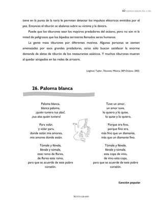 LEEMOS MEJOR DÍA A DÍA



tiene en la punta de la nariz le permiten detectar los impulsos eléctricos emitidos por el
pez. Entonces el tiburón se abalanza sobre su víctima y la devora.
    Puede que los tiburones sean los mayores predadores del océano, pero no son ni la
mitad de peligrosos que los bípedos terrestres llamados seres humanos.
    La gente mata tiburones por diferentes motivos. Algunas personas se sienten
amenazadas por esos grandes predadores, otras sólo buscan satisfacer la enorme
demanda de aletas de tiburón de los restaurantes asiáticos. Y muchos tiburones mueren
al quedar atrapados en las redes de arrastre.


                                                 Leighton Taylor, Tiburones. México, SEP-Océano, 2002.




       26. Paloma blanca


               Paloma blanca,                                       Tuve un amor,
               blanca paloma,                                       un amor tuve,
          ¡quién tuviera tus alas!,                              lo quiero y lo quise,
       ¡tus alas quién tuviera!                                    lo quise y lo quiero,

            Para volar,                                             Porque era fino,
           y volar para,                                            porque fino era,
     donde están mis amores,                                   más fino que un diamante,
     mis amores donde están.                                   más que un diamante fino.

             Tómale y llévale,                                  Tómale y llévale,
             llévale y tómale,                                  llévale y tómale,
           este ramo de flores,                                esta copa de vino,
           de flores este ramo,                                de vino esta copa,
    para que se acuerde de este pobre                  para que se acuerde de este pobre
                 corazón.                                           corazón.



                                                                                Canción popular




                                        SEXTO GRADO
 