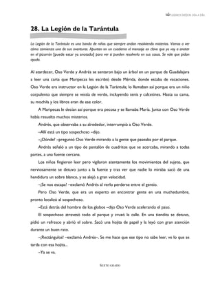 LEEMOS MEJOR DÍA A DÍA




28. La Legión de la Tarántula

La Legión de la Tarántula es una banda de niños que siempre andan resolviendo misterios. Vamos a ver
cómo comienza una de sus aventuras. Apunten en un cuaderno el mensaje en clave que yo voy a anotar
en el pizarrón [puede estar ya anotado] para ver si pueden resolverlo en sus casas. Se vale que pidan
ayuda.


Al atardecer, Oso Verde y Andrés se sentaron bajo un árbol en un parque de Guadalajara
a leer una carta que Maripecas les escribió desde Mérida, donde estaba de vacaciones.
Oso Verde era instructor en la Legión de la Tarántula; lo llamaban así porque era un niño
corpulento que siempre se vestía de verde, incluyendo tenis y calcetines. Hasta su cama,
su mochila y los libros eran de ese color.
    A Maripecas le decían así porque era pecosa y se llamaba María. Junto con Oso Verde
había resuelto muchos misterios.
    Andrés, que observaba a su alrededor, interrumpió a Oso Verde.
    –Allí está un tipo sospechoso –dijo.
    –¿Dónde? –preguntó Oso Verde mirando a la gente que paseaba por el parque.
    Andrés señaló a un tipo de pantalón de cuadritos que se acercaba, mirando a todas
partes, a una fuente cercana.
    Los niños fingieron leer pero vigilaron atentamente los movimientos del sujeto, que
nerviosamente se detuvo junto a la fuente y tras ver que nadie lo miraba sacó de una
hendidura un sobre blanco, y se alejó a gran velocidad.
    –¡Se nos escapa! –exclamó Andrés al verlo perderse entre el gentío.
    Pero Oso Verde, que era un experto en encontrar gente en una muchedumbre,
pronto localizó al sospechoso.
    –Está detrás del hombre de los globos –dijo Oso Verde acelerando el paso.
    El sospechoso atravesó todo el parque y cruzó la calle. En una tiendita se detuvo,
pidió un refresco y abrió el sobre. Sacó una hojita de papel y la leyó con gran atención
durante un buen rato.
    –¡Rectángulos! –exclamó Andrés–. Se me hace que ese tipo no sabe leer, ve lo que se
tarda con esa hojita...
    –Ya se va.

                                           SEXTO GRADO
 