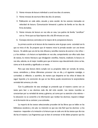 2. Veinte minutos de lectura individual o coral tres días a la semana.

   3. Veinte minutos de escritura libre dos día a la semana.

   4. Publicación en cada salón, escuela y zona escolar de los avances mensuales en
       velocidad de lectura. Comunicación bimestral a padres de familia en los días de
       firma de boleta.

   5. Veinte minutos de lectura en voz alta en casa. Los padres de familia “certifican”
       con su firma que sus hijos leyeron día a día 20 minutos en casa.

   6. Consejos técnicos centrados en la mejora de la competencia lectora.

      La primera acción es la lectura de los maestros ante el grupo como actividad con la
que se inicia el día. Se propone que el maestro inicie la jornada escolar con una breve
lectura. Es sabido que una de las más eficaces y sencillas maneras de acercar a los niños –
y a los adultos– a la lectura es leyéndoles en voz alta, compartiendo con ellos toda clase
de textos, lo mismo literatura que divulgación científica, historia, tradición; la lectura en
voz alta, además, es el mejor modelo para que el alumno vaya descubriendo cómo se lee,
cómo se le da sentido y significado a un texto.

      Para que esta lectura diaria cumpla con su propósito debe ser variada; de temas,
tonos, atmósferas y climas diferentes; provocar risa un día, y al siguiente nostalgia, o
curiosidad, o reflexión, o asombro, de manera que despierte en los niños el deseo de
seguir leyendo y la convicción de que en los libros puede encontrarse la sorprendente
variedad del universo y la vida.

      Con la publicación de esta antología se pretende que el maestro cuente con un
texto para leer a sus alumnos cada día del ciclo escolar. Los textos reunidos se
caracterizan por su variedad de temas y géneros, así como por su atención a los valores –
la educación no se constriñe a la información que reciban los alumnos; requiere trabajar
en la formación de su carácter y sus actitudes.

      La mayoría de los textos seleccionados proceden de los libros que se hallan en las
bibliotecas escolares y de aula. La intención es que sea más fácil que los alumnos –y los
maestros– respondan a la invitación a la lectura que es cada uno de los textos que día tras
día lea el maestro. Los fragmentos que se leen al comenzar el día deben propiciar que los
 