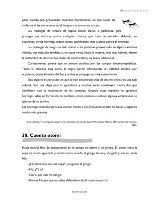 LEEMOS MEJOR DÍA A DÍA



pero cuando son provocadas muerden fuertemente, así que nunca las
molestes si las encuentras en el bosque o si entran en tu casa.
        Las hormigas de cintura de espina tienen clavos o pedículos, para
proteger sus cinturas contra cualquier criatura que trate de atacarlas. Además, en
ocasiones, varias hormigas atacan juntas, apoyándose unas a otras contra el enemigo.
        Las hormigas de fuego no sólo atacan a las personas provocando en algunas víctimas
vómito, una reacción asmática y, en casos raros, hasta la muerte, sino que, además, tienen
la costumbre de destruir los cables de electricidad y las líneas telefónicas.
        Curiosamente, parece que se sienten atraídas por los campos electromagnéticos.
Tanto la variedad roja como la negra fueron introducidas en Estados Unidos, por
accidente, desde América del Sur y ambas se propagaron muy rápidamente.
        Esta especie es particular en que se han encontrado más de dos mil reinas en una sola
colonia. Son una plaga para la agricultura y muchas veces construyen montículos que
interfieren con la recolección de las cosechas. Cuando estas especies de agresivas
hormigas salen en formación de combate, otros insectos e incluso algunos vertebrados se
apartan de su camino.
Las hormigas incendiarias nunca sienten miedo y con frecuencia tratan de atacar a especies
mucho más grandes.

   Tamara Green, “Hormigas al ataque” en La conducta. Los insectos bajo el Microscopio. México, SEP-Correo del Maestro,
                                                                                                                 2002.



30. Cuento otomí

Hacía mucho frío. Se encontraron en el campo un otomí y un gringo. El otomí tenía la
ropa de manta agujerada y estaba como si nada; el gringo iba muy abrigado y aún así, tenía
frío.
        –¿No tiene frío con esa ropa? –preguntó el gringo.
        –No. ¿Tú sí?
        –Claro, por eso me abrigo.
        –Sientes frío porque no sabes defenderte de él, como nosotros.


                                                   SEXTO GRADO
 