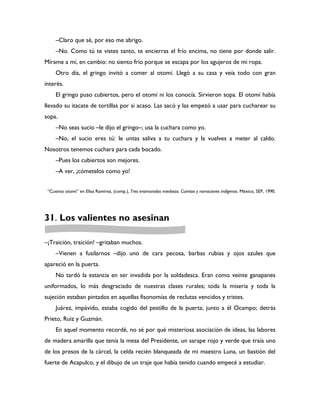 –Claro que sé, por eso me abrigo.
     –No. Como tú te vistes tanto, te encierras el frío encima, no tiene por donde salir.
Mírame a mí, en cambio: no siento frío porque se escapa por los agujeros de mi ropa.
     Otro día, el gringo invitó a comer al otomí. Llegó a su casa y veía todo con gran
interés.
     El gringo puso cubiertos, pero el otomí ni los conocía. Sirvieron sopa. El otomí había
llevado su itacate de tortillas por si acaso. Las sacó y las empezó a usar para cucharear su
sopa.
     –No seas sucio –le dijo el gringo–; usa la cuchara como yo.
     –No, el sucio eres tú: le untas saliva a tu cuchara y la vuelves a meter al caldo.
Nosotros tenemos cuchara para cada bocado.
     –Pues los cubiertos son mejores.
     –A ver, ¡cómetelos como yo!


 “Cuento otomí” en Elisa Ramírez, (comp.), Tres enamorados miedosos. Cuentos y narraciones indígenas. México, SEP, 1990.




31. Los valientes no asesinan

–¡Traición, traición! –gritaban muchos.
     –Vienen a fusilarnos –dijo uno de cara pecosa, barbas rubias y ojos azules que
apareció en la puerta.
     No tardó la estancia en ser invadida por la soldadesca. Eran como veinte ganapanes
uniformados, lo más desgraciado de nuestras clases rurales; toda la miseria y toda la
sujeción estaban pintados en aquellas fisonomías de reclutas vencidos y tristes.
     Juárez, impávido, estaba cogido del pestillo de la puerta; junto a él Ocampo; detrás
Prieto, Ruiz y Guzmán.
     En aquel momento recordé, no sé por qué misteriosa asociación de ideas, las labores
de madera amarilla que tenía la mesa del Presidente, un sarape rojo y verde que traía uno
de los presos de la cárcel, la celda recién blanqueada de mi maestro Luna, un bastión del
fuerte de Acapulco, y el dibujo de un traje que había tenido cuando empecé a estudiar.
 