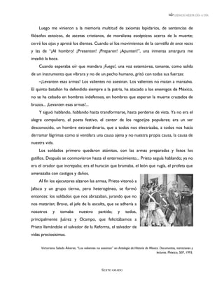 LEEMOS MEJOR DÍA A DÍA



    Luego me vinieron a la memoria multitud de axiomas lapidarios, de sentencias de
filósofos estoicos, de ascetas cristianos, de moralistas escépticos acerca de la muerte;
cerré los ojos y apreté los dientes. Cuando oí los movimientos de la carretilla de once voces
y las de “¡Al hombro! ¡Presenten! ¡Preparen! ¡Apunten!”, una inmensa amargura me
invadió la boca.
    Cuando esperaba oír que mandara ¡Fuego!, una voz estentórea, tonante, como salida
de un instrumento que vibrara y no de un pecho humano, gritó con todas sus fuerzas:
    –¡Levanten esas armas! Los valientes no asesinan. Los valientes no matan a mansalva.
El quinto batallón ha defendido siempre a la patria, ha atacado a los enemigos de México,
no se ha cebado en hombres indefensos, en hombres que esperan la muerte cruzados de
brazos... ¡Levanten esas armas!...
    Y siguió hablando, hablando hasta transformarse, hasta perderse de vista. Ya no era el
alegre compañero, el poeta festivo, el cantor de los regocijos populares; era un ser
desconocido, un hombre extraordinario, que a todos nos electrizaba, a todos nos hacía
derramar lágrimas como si ventilara una causa ajena y no nuestra propia causa, la causa de
nuestra vida.
    Los soldados primero quedaron atónitos, con las armas preparadas y listos los
gatillos. Después se conmovieron hasta el enternecimiento... Prieto seguía hablando; ya no
era el orador que increpaba; era el huracán que bramaba, el león que rugía, el profeta que
amenazaba con castigos y daños.
    Al fin los ejecutores alzaron las armas, Prieto vitoreó a
Jalisco y un grupo tierno, pero heterogéneo, se formó
entonces: los soldados que nos abrazaban, jurando que no
nos matarían; Bravo, el jefe de la escolta, que se adhería a
nosotros     y     tomaba        nuestro        partido;       y     todos,
principalmente Juárez y Ocampo, que felicitábamos a
Prieto llamándole el salvador de la Reforma, el salvador de
vidas preciosísimas.


     Victoriano Salado Álvarez, “Los valientes no asesinan” en Antología de Historia de México. Documentos, narraciones y
                                                                                             lecturas. México, SEP, 1993.




                                                   SEXTO GRADO
 