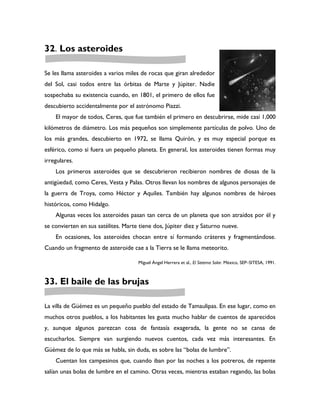 32. Los asteroides

Se les llama asteroides a varios miles de rocas que giran alrededor
del Sol, casi todos entre las órbitas de Marte y Júpiter. Nadie
sospechaba su existencia cuando, en 1801, el primero de ellos fue
descubierto accidentalmente por el astrónomo Piazzi.
    El mayor de todos, Ceres, que fue también el primero en descubrirse, mide casi 1,000
kilómetros de diámetro. Los más pequeños son simplemente partículas de polvo. Uno de
los más grandes, descubierto en 1972, se llama Quirón, y es muy especial porque es
esférico, como si fuera un pequeño planeta. En general, los asteroides tienen formas muy
irregulares.
    Los primeros asteroides que se descubrieron recibieron nombres de diosas de la
antigüedad, como Ceres, Vesta y Palas. Otros llevan los nombres de algunos personajes de
la guerra de Troya, como Héctor y Aquiles. También hay algunos nombres de héroes
históricos, como Hidalgo.
    Algunas veces los asteroides pasan tan cerca de un planeta que son atraídos por él y
se convierten en sus satélites. Marte tiene dos, Júpiter diez y Saturno nueve.
    En ocasiones, los asteroides chocan entre sí formando cráteres y fragmentándose.
Cuando un fragmento de asteroide cae a la Tierra se le llama meteorito.

                                     Miguel Ángel Herrera et al., El Sistema Solar. México, SEP–SITESA, 1991.



33. El baile de las brujas

La villa de Güémez es un pequeño pueblo del estado de Tamaulipas. En ese lugar, como en
muchos otros pueblos, a los habitantes les gusta mucho hablar de cuentos de aparecidos
y, aunque algunos parezcan cosa de fantasía exagerada, la gente no se cansa de
escucharlos. Siempre van surgiendo nuevos cuentos, cada vez más interesantes. En
Güémez de lo que más se habla, sin duda, es sobre las “bolas de lumbre”.
    Cuentan los campesinos que, cuando iban por las noches a los potreros, de repente
salían unas bolas de lumbre en el camino. Otras veces, mientras estaban regando, las bolas
 