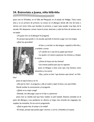 34. Entrevista a Juana, niña hñä–hñu

Juana vive en Orizabita, en el Valle del Mezquital, en el estado de Hidalgo. Tiene nueve
años y va en primero de primaria. La conocí en el albergue donde ella vive de lunes a
viernes con otros niños que estudian la primaria, y cuyas casas quedan muy lejos de la
escuela. Ahí desayunan, comen, hacen la tarea, duermen, y sólo los fines de semana ven a
sus papás.
    –¿Te gusta vivir en el albergue?–le pregunté.
    –Sí, porque aquí puedo ir a la escuela, aprender la lección y jugar con mis amigos.
    –¿Qué has aprendido?
                                      –A leer y a escribir en dos lenguas –español y hñä–hñu–,
                              y también a sumar.
                                      –¿Y cuándo vas a casa de tus papás qué haces?
                                      –Le ayudo a mi mamá a pastorear los chivitos y a limpiar
                              la cocina.
                                      –¿Cómo le haces con los chivitos?
                                      –Les aviento piedras para que se regresen.
                                      Juana es bilingüe y tiene unos ojos muy bonitos como
                              almendras y me sonríe.
                                      –Oye, ¿cómo se dice “que bonitos ojos tienes” en hñä–
hñu?
    Juana se tapa la boca y se ríe.
    –¿De qué te ríes?–, le pregunto, y ella se vuelve a tapar la boca y sus ojos brillan.
    Decidí cambiar la conversación y le pregunté:
    –¿Quién es tu mejor amiga?
    –Zenaida, con ella juego a que es mi hija o a peinarnos.
    Juana trae un vestido azul que hace resaltar su piel tostada. Estamos sentadas en el
patio del albergue y nos quedamos en silencio un largo rato mirando los magueyes, los
nopales, las montañas. Se me ocurre preguntarle:
    –¿Qué te gusta más, el campo o la ciudad?
    –El campo, porque aquí puedo jugar a brincar, a correr, al beisbol y al coyote.
 