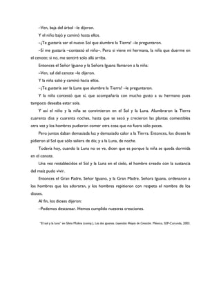 –Ven, baja del árbol –le dijeron.
    Y el niño bajó y caminó hasta ellos.
    –¿Te gustaría ser el nuevo Sol que alumbre la Tierra? –le preguntaron.
    –Sí me gustaría –contestó el niño–. Pero si viene mi hermana, la niña que duerme en
el cenote; si no, me sentiré solo allá arriba.
    Entonces el Señor Iguano y la Señora Iguana llamaron a la niña:
    –Ven, sal del cenote –le dijeron.
    Y la niña salió y caminó hacia ellos.
    –¿Te gustaría ser la Luna que alumbre la Tierra? –le preguntaron.
    Y la niña contestó que sí, que acompañaría con mucho gusto a su hermano pues
tampoco deseaba estar sola.
    Y así el niño y la niña se convirtieron en el Sol y la Luna. Alumbraron la Tierra
cuarenta días y cuarenta noches, hasta que se secó y crecieron las plantas comestibles
otra vez y los hombres pudieron comer otra cosa que no fuera sólo peces.
    Pero juntos daban demasiada luz y demasiado calor a la Tierra. Entonces, los dioses le
pidieron al Sol que sólo saliera de día; y a la Luna, de noche.
    Todavía hoy, cuando la Luna no se ve, dicen que es porque la niña se queda dormida
en el cenote.
    Una vez restablecidos el Sol y la Luna en el cielo, el hombre creado con la sustancia
del maíz pudo vivir.
    Entonces el Gran Padre, Señor Iguano, y la Gran Madre, Señora Iguana, ordenaron a
los hombres que los adoraran, y los hombres repitieron con respeto el nombre de los
dioses.
    Al fin, los dioses dijeron:
    –Podemos descansar. Hemos cumplido nuestras creaciones.


     “El sol y la luna” en Silvia Molina (comp.), Las dos iguanas. Leyendas Mayas de Creación. México, SEP-Corunda, 2003.
 