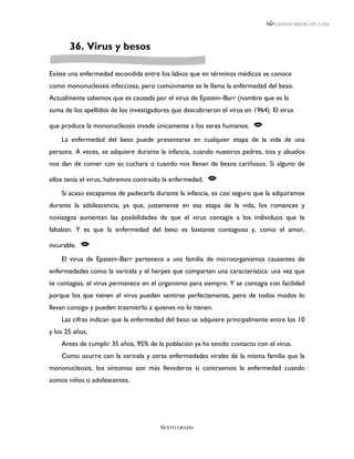 LEEMOS MEJOR DÍA A DÍA




       36. Virus y besos

Existe una enfermedad escondida entre los labios que en términos médicos se conoce
como mononucleosis infecciosa, pero comúnmente se le llama la enfermedad del beso.
Actualmente sabemos que es causada por el virus de Epstein–Barr (nombre que es la
suma de los apellidos de los investigadores que descubrieron el virus en 1964). El virus

que produce la mononucleosis invade únicamente a los seres humanos.      
    La enfermedad del beso puede presentarse en cualquier etapa de la vida de una
persona. A veces, se adquiere durante la infancia, cuando nuestros padres, tíos y abuelos
nos dan de comer con su cuchara o cuando nos llenan de besos cariñosos. Si alguno de

ellos tenía el virus, habremos contraído la enfermedad.   
    Si acaso escapamos de padecerla durante la infancia, es casi seguro que la adquiramos
durante la adolescencia, ya que, justamente en esa etapa de la vida, los romances y
noviazgos aumentan las posibilidades de que el virus contagie a los individuos que le
faltaban. Y es que la enfermedad del beso es bastante contagiosa y, como el amor,

incurable.   
    El virus de Epstein–Barr pertenece a una familia de microorganismos causantes de
enfermedades como la varicela y el herpes que comparten una característica: una vez que
te contagias, el virus permanece en el organismo para siempre. Y se contagia con facilidad
porque los que tienen el virus pueden sentirse perfectamente, pero de todos modos lo
llevan consigo y pueden trasmitirlo a quienes no lo tienen.
    Las cifras indican que la enfermedad del beso se adquiere principalmente entre los 10
y los 25 años.
    Antes de cumplir 35 años, 95% de la población ya ha tenido contacto con el virus.
    Como ocurre con la varicela y otras enfermedades virales de la misma familia que la
mononucleosis, los síntomas son más llevaderos si contraemos la enfermedad cuando
somos niños o adolescentes.




                                        SEXTO GRADO
 