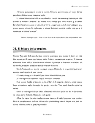 LEEMOS MEJOR DÍA A DÍA



    –Criatura, que prepares pronto la comida. Criatura, que me cosas un botón de los
pantalones. Criatura, que friegues el suelo.
    La señora Bartolotti se había acostumbrado a cumplir las órdenes y los encargos sólo
cuando la llamaban "criatura". Su madre hacía tiempo que había muerto y el señor
Bartolotti hacía tiempo que se había ido a vivir a otra parte; a nadie le interesaba por qué,
era un asunto privado. En todo caso, la señora Bartolotti no tenía a nadie más que a si
misma que le llamara "criatura".


          Christine Nöstlinger, Konrad o el niño que salió de una lata de conservas. México, SEP-Alfaguara Infantil, 2003.




38. El bistec de la esquina

Cuando Tuca salía de la escuela, iba a ayudar a un amigo a lavar carros. Es decir, era más
bien un patrón. O mejor, más bien un socio. Es decir, no realmente un socio... El tipo era
el aseador de un edificio. Ganaba salario mínimo. Y para que el dinero no se quedara así
de mínimo, lavaba los carros de los que vivían en el edificio.
    Un día Tuca pasó por ahí; no conseguía empleo. El aseador le preguntó si quería ser
su socio en el negocio de lavar carros:
    –Tú lavas unos y yo te doy el 10 por ciento de todo lo que gane.
    A Tuca le pareció excelente. Y aquel mismo día comenzó.
    Pero apenas llegaba, el aseador se iba al bar de la esquina a tomarse unos tragos;
luego se tiraba en algún rinconcito del garaje, y roncaba. Tuca seguía lavando todos los
carros.
    Un día a Tuca le pareció que estaba trabajando demasiado y que eso del 10 por ciento
no estaba claro. Reclamó. Al aseador no le gustó:
    –Mira, hermano, hay cien muchachos que viven en la calle, locos por este empleo.
Mira: te estoy haciendo un favor. No necesito que me lo agradezcas de por vida, pero no
quiero reclamos. Si no te gusta, te puedes ir.




                                                  SEXTO GRADO
 