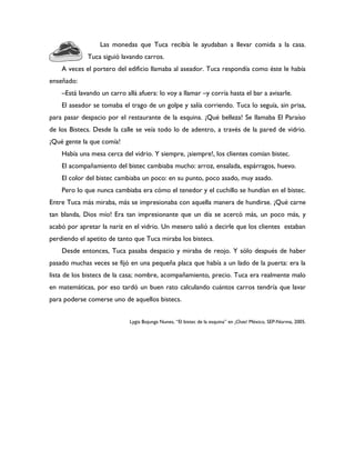 Las monedas que Tuca recibía le ayudaban a llevar comida a la casa.
             Tuca siguió lavando carros.
    A veces el portero del edificio llamaba al aseador. Tuca respondía como éste le había
enseñado:
    –Está lavando un carro allá afuera: lo voy a llamar –y corría hasta el bar a avisarle.
    El aseador se tomaba el trago de un golpe y salía corriendo. Tuca lo seguía, sin prisa,
para pasar despacio por el restaurante de la esquina. ¡Qué belleza! Se llamaba El Paraíso
de los Bistecs. Desde la calle se veía todo lo de adentro, a través de la pared de vidrio.
¡Qué gente la que comía!
    Había una mesa cerca del vidrio. Y siempre, ¡siempre!, los clientes comían bistec.
    El acompañamiento del bistec cambiaba mucho: arroz, ensalada, espárragos, huevo.
    El color del bistec cambiaba un poco: en su punto, poco asado, muy asado.
    Pero lo que nunca cambiaba era cómo el tenedor y el cuchillo se hundían en el bistec.
Entre Tuca más miraba, más se impresionaba con aquella manera de hundirse. ¡Qué carne
tan blanda, Dios mío! Era tan impresionante que un día se acercó más, un poco más, y
acabó por apretar la nariz en el vidrio. Un mesero salió a decirle que los clientes estaban
perdiendo el apetito de tanto que Tuca miraba los bistecs.
    Desde entonces, Tuca pasaba despacio y miraba de reojo. Y sólo después de haber
pasado muchas veces se fijó en una pequeña placa que había a un lado de la puerta: era la
lista de los bistecs de la casa; nombre, acompañamiento, precio. Tuca era realmente malo
en matemáticas, por eso tardó un buen rato calculando cuántos carros tendría que lavar
para poderse comerse uno de aquellos bistecs.


                             Lygia Bojunga Nunes, “El bistec de la esquina” en ¡Chao! México, SEP-Norma, 2005.
 