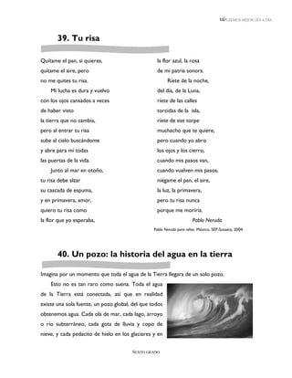 LEEMOS MEJOR DÍA A DÍA




       39. Tu risa

Quítame el pan, si quieres,                       la flor azul, la rosa
quítame el aire, pero                             de mi patria sonora.
no me quites tu risa.                                   Ríete de la noche,
    Mi lucha es dura y vuelvo                     del día, de la Luna,
con los ojos cansados a veces                     ríete de las calles
de haber visto                                    torcidas de la isla,
la tierra que no cambia,                          ríete de ese torpe
pero al entrar tu risa                            muchacho que te quiere,
sube al cielo buscándome                          pero cuando yo abro
y abre para mí todas                              los ojos y los cierro,
las puertas de la vida.                           cuando mis pasos van,
    Junto al mar en otoño,                        cuando vuelven mis pasos,
tu risa debe alzar                                niégame el pan, el aire,
su cascada de espuma,                             la luz, la primavera,
y en primavera, amor,                             pero tu risa nunca
quiero tu risa como                               porque me moriría.
la flor que yo esperaba,                                              Pablo Neruda
                                                 Pablo Neruda para niños. México, SEP-Susaeta, 2004.




       40. Un pozo: la historia del agua en la tierra

Imagina por un momento que toda el agua de la Tierra llegara de un solo pozo.
    Esto no es tan raro como suena. Toda el agua
de la Tierra está conectada, así que en realidad
existe una sola fuente, un pozo global, del que todos
obtenemos agua. Cada ola de mar, cada lago, arroyo
o río subterráneo, cada gota de lluvia y copo de
nieve, y cada pedacito de hielo en los glaciares y en


                                       SEXTO GRADO
 