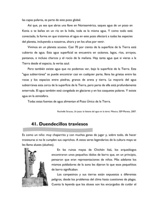 las capas polares, es parte de este pozo global.
    Así que, ya sea que abras una llave en Norteamérica, saques agua de un pozo en
Kenia o te bañes en un río en la India, toda es la misma agua. Y como todo está
conectado, la forma en que tratemos el agua en este pozo afectará a todas las especies
del planeta, incluyendo a nosotros, ahora y en los años por venir.
    Vivimos en un planeta acuoso. Casi 70 por ciento de la superficie de la Tierra está
cubierto de agua. Esta agua superficial se encuentra en océanos, lagos, ríos, arroyos,
pantanos, e incluso charcos y el rocío de la mañana. Hay tanta agua que si vieras a la
Tierra desde el espacio, la verías azul.
    Pero también existe agua que no podemos ver, bajo la superficie de la Tierra. Esta
"agua subterránea" se puede encontrar casi en cualquier parte, llena las grietas entre las
rocas y los espacios entre piedras, granos de arena y tierra. La mayoría del agua
subterránea esta cerca de la superficie de la Tierra, pero parte de ella está profundamente
enterrada. El agua también está congelada en glaciares y en los casquetes polares. Y existe
agua en la atmósfera.
    Todas estas fuentes de agua alimentan el Pozo Único de la Tierra.


                              Rochelle Strauss, Un pozo: la historia del agua en la tierra. México, SEP-Planeta, 2007.




       41. Duendecillos traviesos

Es como un niño: muy chaparrito y con muchas ganas de jugar y, sobre todo, de hacer
travesuras si no le cumplen sus caprichos. A estos seres legendarios de la cultura maya se
les llama aluxes (alushes).
                              En las ruinas mayas de Chichén Itzá, los arqueólogos
                        encontraron unos pequeños ídolos de barro que, en un principio,
                        pensaron que eran representaciones de niños. Más adelante los
                        mismos pobladores de la zona les dijeron lo que esos pequeñitos
                        de barro significaban.
                              Los campesinos y sus tierras están expuestos a diferentes
                        peligros, desde los problemas del clima hasta cuestiones de plagas.
                        Cuenta la leyenda que los aluxes son los encargados de cuidar el
 