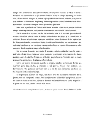 LEEMOS MEJOR DÍA A DÍA




campo y las pertenencias de sus bienhechores. El campesino vuelve a la vida a un aluxe a
través de una ceremonia en la que pone al ídolo de barro en un tipo de altar y por nueve
días y nueve noches en vigilia le prende copal y le hace una oración personal para pedir lo
que necesita. El duendecillo despierta y está tan agradecido con su benefactor que dedica
toda su vida a cuidar sus campos, familia y al mismo agricultor.
     Pero si en la península de Yucatán a los niños les dicen aluxes no es porque cuiden el
campo o sean agradecidos, sino porque los aluxes son tan traviesos como los niños.
     De las once de la noche a las dos de la mañana, que es la hora en que andan más
activos, los aluxes salen a cuidar el campo, normalmente en grupo, y es cuando más se
divierten. Trepan a los árboles, bajan por las colinas, bailan alrededor de las fogatas que
les dejan prendidas los campesinos. Si por el ruido que hacen algún ser humano sale a ver
qué pasa, los aluxes se van corriendo y se esconden. Pero en cuanto el intruso se va, ellos
vuelven a donde estaban a seguir echando relajo.
     Eso sí, nunca descuidan su trabajo. Si atrapan a alguien robando fruta, lo sacan a
pedradas o lo persiguen hasta que huyen asustados y, como son seres mágicos, los aluxes
pueden pegar al árbol los frutos que el ladrón quería llevarse. También, con su magia
protegen las plantaciones de plagas y enfermedades.
     Entre sus peores travesuras, cuando se enojan, sacuden las hamacas de los que
duermen para despertarlos, y molestar a los perros. Tienen mal carácter, son
berrinchudos y les gusta que los traten bien. Si se les dan esas atenciones, los aluxes son
los mejores cuidadores del campo.
     En el principio, cuentan los mayas, los aluxes eran los cuidadores naturales de las
plantas. Por eso siempre las cuidan. A los campesinos los cuidan sólo por gratitud, cuando
los traen de vuelta a esta vida, donde se divierten haciendo travesuras como despertar a
la gente con sus risas y bailes a mitad de la noche.


“Duendecillos traviesos” en Alejandro Casona (comp.), El libro de las leyendas mexicanas. México, SEP-Ediciones B, 2006.




                                                    SEXTO GRADO
 
