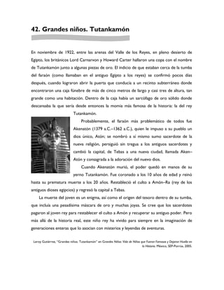 42. Grandes niños. Tutankamón


En noviembre de 1922, entre las arenas del Valle de los Reyes, en pleno desierto de
Egipto, los británicos Lord Carnarvon y Howard Carter hallaron una copa con el nombre
de Tutankamón junto a algunas piezas de oro. El indicio de que estaban cerca de la tumba
del faraón (como llamaban en el antiguo Egipto a los reyes) se confirmó pocos días
después, cuando lograron abrir la puerta que conducía a un recinto subterráneo donde
encontraron una caja fúnebre de más de cinco metros de largo y casi tres de altura, tan
grande como una habitación. Dentro de la caja había un sarcófago de oro sólido donde
descansaba la que sería desde entonces la momia más famosa de la historia: la del rey
                              Tutankamón.
                                   Probablemente, el faraón más problemático de todos fue
                              Akenatón (1379 a.C.–1362 a.C.), quien le impuso a su pueblo un
                              dios único, Atón; se nombró a sí mismo sumo sacerdote de la
                              nueva religión, persiguió sin tregua a los antiguos sacerdotes y
                              cambió la capital, de Tebas a una nueva ciudad, llamada Aken–
                              Atón y consagrada a la adoración del nuevo dios.
                                   Cuando Akenatón murió, el poder quedó en manos de su
                              yerno Tutankamón. Fue coronado a los 10 años de edad y reinó
hasta su prematura muerte a los 20 años. Restableció el culto a Amón–Ra (rey de los
antiguos dioses egipcios) y regresó la capital a Tebas.
     La muerte del joven es un enigma, así como el origen del tesoro dentro de su tumba,
que incluía una pesadísima máscara de oro y muchas joyas. Se cree que los sacerdotes
pagaron al joven rey para restablecer el culto a Amón y recuperar su antiguo poder. Pero
más allá de la historia real, este niño rey ha vivido para siempre en la imaginación de
generaciones enteras que lo asocian con misterios y leyendas de aventuras.


 Leroy Gutiérrez, “Grandes niños. Tutankamón” en Grandes Niños: Vida de Niños que Fueron Famosos y Dejaron Huella en
                                                                               la Historia. México, SEP-Porrúa, 2005.
 