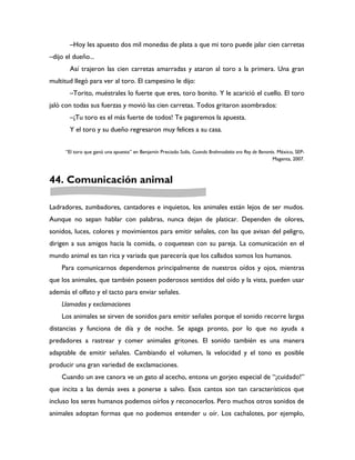 –Hoy les apuesto dos mil monedas de plata a que mi toro puede jalar cien carretas
–dijo el dueño...
       Así trajeron las cien carretas amarradas y ataron al toro a la primera. Una gran
multitud llegó para ver al toro. El campesino le dijo:
       –Torito, muéstrales lo fuerte que eres, toro bonito. Y le acarició el cuello. El toro
jaló con todas sus fuerzas y movió las cien carretas. Todos gritaron asombrados:
       –¡Tu toro es el más fuerte de todos! Te pagaremos la apuesta.
       Y el toro y su dueño regresaron muy felices a su casa.


      “El toro que ganó una apuesta” en Benjamín Preciado Solís, Cuando Brahmadatta era Rey de Benarés. México, SEP-
                                                                                                     Magenta, 2007.



44. Comunicación animal

Ladradores, zumbadores, cantadores e inquietos, los animales están lejos de ser mudos.
Aunque no sepan hablar con palabras, nunca dejan de platicar. Dependen de olores,
sonidos, luces, colores y movimientos para emitir señales, con las que avisan del peligro,
dirigen a sus amigos hacia la comida, o coquetean con su pareja. La comunicación en el
mundo animal es tan rica y variada que parecería que los callados somos los humanos.
    Para comunicarnos dependemos principalmente de nuestros oídos y ojos, mientras
que los animales, que también poseen poderosos sentidos del oído y la vista, pueden usar
además el olfato y el tacto para enviar señales.
    Llamados y exclamaciones
    Los animales se sirven de sonidos para emitir señales porque el sonido recorre largas
distancias y funciona de día y de noche. Se apaga pronto, por lo que no ayuda a
predadores a rastrear y comer animales gritones. El sonido también es una manera
adaptable de emitir señales. Cambiando el volumen, la velocidad y el tono es posible
producir una gran variedad de exclamaciones.
    Cuando un ave canora ve un gato al acecho, entona un gorjeo especial de “¡cuidado!”
que incita a las demás aves a ponerse a salvo. Esos cantos son tan característicos que
incluso los seres humanos podemos oírlos y reconocerlos. Pero muchos otros sonidos de
animales adoptan formas que no podemos entender u oír. Los cachalotes, por ejemplo,
 