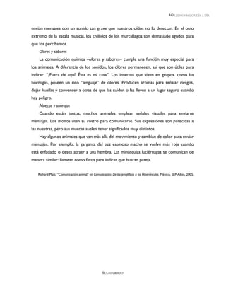 LEEMOS MEJOR DÍA A DÍA



envían mensajes con un sonido tan grave que nuestros oídos no lo detectan. En el otro
extremo de la escala musical, los chillidos de los murciélagos son demasiado agudos para
que los percibamos.
    Olores y sabores
    La comunicación química –olores y sabores– cumple una función muy especial para
los animales. A diferencia de los sonidos, los olores permanecen, así que son útiles para
indicar: “¡Fuera de aquí! Ésta es mi casa”. Los insectos que viven en grupos, como las
hormigas, poseen un rico “lenguaje” de olores. Producen aromas para señalar riesgos,
dejar huellas y convencer a otras de que las cuiden o las lleven a un lugar seguro cuando
hay peligro.
    Muecas y sonrojos
    Cuando están juntos, muchos animales emplean señales visuales para enviarse
mensajes. Los monos usan su rostro para comunicarse. Sus expresiones son parecidas a
las nuestras, pero sus muecas suelen tener significados muy distintos.
    Hay algunos animales que van más allá del movimiento y cambian de color para enviar
mensajes. Por ejemplo, la garganta del pez espinoso macho se vuelve más roja cuando
está enfadado o desea atraer a una hembra. Las minúsculas luciérnagas se comunican de
manera similar: llamean como faros para indicar que buscan pareja.


   Richard Platt, “Comunicación animal” en Comunicación. De los jeroglíficos a los Hipervínculos. México, SEP-Altea, 2005.




                                                   SEXTO GRADO
 