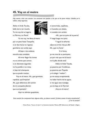 45. Voy en el metro

Hoy vamos a leer una canción. Las canciones son poesías a las que se les pone música. Ustedes ya lo
sabían, estoy seguro(a).


Adiós mi linda Tacuba,                                         ni tamarindos, zopilotes,
bella tierra tan risueña.                                      ni huacales con elotes,
Ya me voy de tu Legaria,                                       ni costales con carbón.
tu Marina y tu Pensil.                                                  –Ah, ¡que se quite de la puerta!
       Ya me voy, me lleva el metro                            Y luego luego me quito.
por un peso hasta Taxqueña;                                             Y siguió la señorita:
si en dos horas no regreso                                     ¡Que se arrime más pa allá!
guárdame una tumba aquí.                                       Ah, ¡qué no fume!
       Al bajar a los andenes                                                  Si ni fumo,
escucha esta cantaleta:                                        ya me trae de su puerquito;
       Al mirar llegar los trenes                              yo por más que me la busco
no se aviente para entrar,                                     no la jallo donde está!
si en diecisiete segundos                                               Adiós mi linda Tacuba,
no ha podido ni se meta,                                       ya pasamos por Cuitlahuac,
ni baje de la banqueta                                         ya pasamos por Popotla
que se puede rostizar.                                         y el colegio “melitar”;
    Voy en el metro. Ah, ¡qué grandote,                        ya me estoy arrepintiendo
rapidote, qué limpiote!                                        no haber hecho de las aguas;
Ah, ¡qué deferencia del camión                                 si me sigue esta nostalgia
de mi compadre Jilemón                                         yo me bajo en la Normal.
que va al panteón!                                                      ¡Voy en el metro!
       Aquí no admiten guajolotes,


Esta canción fue compuesta hace algunos años, ¿se dieron cuenta? ¿Cuánto cuesta el metro actualmente?
                                                                                     ¿Y en la canción?

               Chava Flores, “Voy en el metro” en Cancionero ilustrado. México, SEP–Selecciones del Reader´s Digest.
 