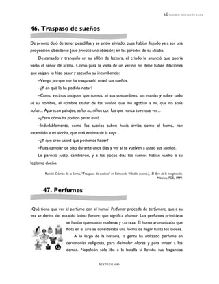 LEEMOS MEJOR DÍA A DÍA




46. Traspaso de sueños

De pronto dejó de tener pesadillas y se sintió aliviado, pues habían llegado ya a ser una
proyección obsedante [que provoca una obsesión] en las paredes de su alcoba.
    Descansado y tranquilo en su sillón de lectura, el criado le anunció que quería
verlo el señor de arriba. Como para la visita de un vecino no debe haber dilaciones
que valgan, lo hizo pasar y escuchó su incumbencia:
    –Vengo porque me ha traspasado usted sus sueños.
    –¿Y en qué lo ha podido notar?
    –Como vecinos antiguos que somos, sé sus costumbres, sus manías y sobre todo
sé su nombre, el nombre titular de los sueños que me agobian a mí, que no solía
soñar... Aparecen paisajes, señoras, niños con los que nunca tuve que ver...
    –¿Pero cómo ha podido pasar eso?
    –Indudablemente, como los sueños suben hacia arriba como el humo, han
ascendido a mi alcoba, que está encima de la suya...
    –¿Y qué cree usted que podemos hacer?
    –Pues cambiar de piso durante unos días y ver si se vuelven a usted sus sueños.
    Le pareció justo, cambiaron, y a los pocos días los sueños habían vuelto a su
legítimo dueño.

        Ramón Gómez de la Serna, “Traspaso de sueños” en Edmundo Valadés (comp.), El libro de la imaginación.
                                                                                        México, FCE, 1999.



       47. Perfumes

¿Qué tiene que ver el perfume con el humo? Perfumar procede de perfumare, que a su
vez se deriva del vocablo latino fumare, que significa ahumar. Los perfumes primitivos
                       se hacían quemando maderas y corteza. El humo aromatizado que
                       flota en el aire se consideraba una forma de llegar hasta los dioses.
                             A lo largo de la historia, la gente ha utilizado perfume en
                       ceremonias religiosas, para disimular olores y para atraer a los
                       demás. Napoleón sólo iba a la batalla si llevaba sus fragancias


                                               SEXTO GRADO
 