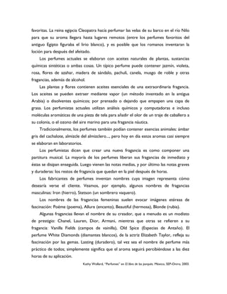 favoritas. La reina egipcia Cleopatra hacía perfumar las velas de su barco en el río Nilo
para que su aroma llegara hasta lugares remotos (entre los perfumes favoritos del
antiguo Egipto figuraba el lirio blanco), y es posible que los romanos inventaran la
loción para después del afeitado.
    Los perfumes actuales se elaboran con aceites naturales de plantas, sustancias
químicas sintéticas o ambas cosas. Un típico perfume puede contener jazmín, violeta,
rosa, flores de azahar, madera de sándalo, pachulí, canela, musgo de roble y otras
fragancias, además de alcohol.
    Las plantas y flores contienen aceites esenciales de una extraordinaria fragancia.
Los aceites se pueden extraer mediante vapor (un método inventado en la antigua
Arabia) o disolventes químicos; por prensado o dejando que empapen una capa de
grasa. Los perfumistas actuales utilizan análisis químicos y computadoras e incluso
moléculas aromáticas de una pieza de tela para añadir el olor de un traje de caballero a
su colonia, o el ozono del aire marino para una fragancia náutica.
    Tradicionalmente, los perfumes también podían contener esencias animales: ámbar
gris del cachalote, almizcle del almizclero..., pero hoy en día estos aromas casi siempre
se elaboran en laboratorios.
    Los perfumistas dicen que crear una nueva fragancia es como componer una
partitura musical. La mayoría de los perfumes liberan sus fragancias de inmediato y
éstas se disipan enseguida. Luego vienen las notas medias, y por último las notas graves
y duraderas: los restos de fragancia que quedan en la piel después de horas.
    Los fabricantes de perfumes inventan nombres cuya imagen representa cómo
desearía verse el cliente. Veamos, por ejemplo, algunos nombres de fragancias
masculinas: Iron (hierro), Stetson (un sombrero vaquero).
    Los nombres de las fragancias femeninas suelen evocar imágenes etéreas de
fascinación: Poéme (poema), Allure (encanto), Beautiful (hermosa), Blonde (rubia).
    Algunas fragancias llevan el nombre de su creador, que a menudo es un modisto
de prestigio: Chanel, Lauren, Dior, Armani, mientras que otras se refieren a su
fragancia: Vanilla Fields (campos de vainilla), Old Spice (Especias de Antaño). El
perfume White Diamonds (diamantes blancos), de la actriz Elizabeth Taylor, refleja su
fascinación por las gemas. Lasting (duradero), tal vez sea el nombre de perfume más
práctico de todos; simplemente significa que el aroma seguirá percibiéndose a las diez
horas de su aplicación.
                               Kathy Wollard, “Perfumes” en El libro de los porqués. México, SEP-Oniro, 2003.
 